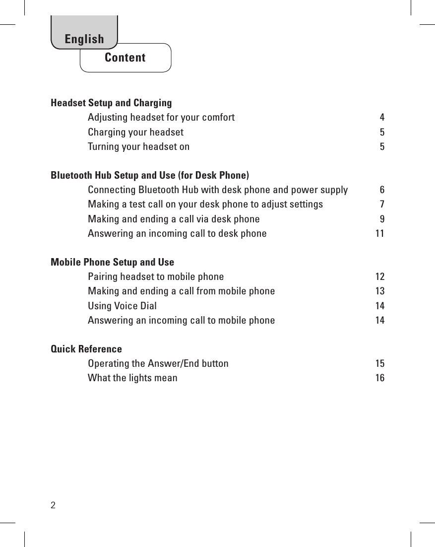 2Headset Setup and Charging     Adjusting headset for your comfort  4  Charging your headset    5  Turning your headset on    5Bluetooth Hub Setup and Use (for Desk Phone)     Connecting Bluetooth Hub with desk phone and power supply  6  Making a test call on your desk phone to adjust settings  7  Making and ending a call via desk phone  9  Answering an incoming call to desk phone  11Mobile Phone Setup and Use  Pairing headset to mobile phone  12  Making and ending a call from mobile phone  13  Using Voice Dial  14  Answering an incoming call to mobile phone  14Quick Reference  Operating the Answer/End button  15  What the lights mean  16     ContentEnglish