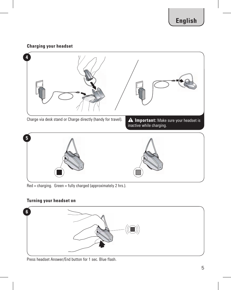 5Press headset Answer/End button for 1 sec. Blue flash.6Red = charging.  Green = fully charged (approximately 2 hrs.).54Charging your headsetEnglishCharge via desk stand or Charge directly (handy for travel).Turning your headset on  Important: Make sure your headset is inactive while charging.