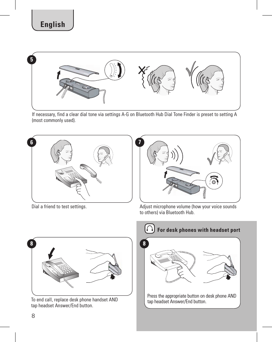 87If necessary, find a clear dial tone via settings A-G on Bluetooth Hub Dial Tone Finder is preset to setting A (most commonly used).56Adjust microphone volume (how your voice sounds to others) via Bluetooth Hub.Dial a friend to test settings.Press the appropriate button on desk phone AND tap headset Answer/End button.8To end call, replace desk phone handset ANDtap headset Answer/End button.8For desk phones with headset portEnglish