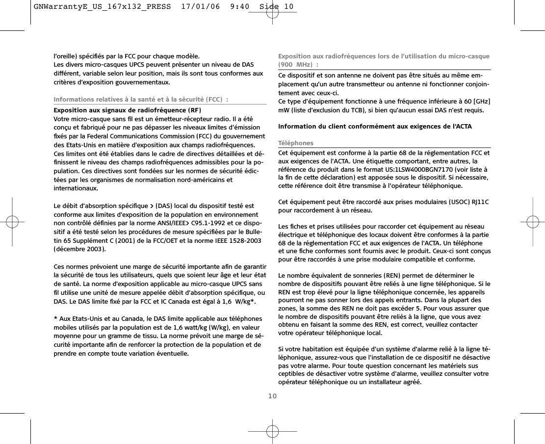 l’oreille) spéciﬁés par la FCC pour chaque modèle.Les divers micro-casques UPCS peuvent présenter un niveau de DAS différent, variable selon leur position, mais ils sont tous conformes auxcritères d’exposition gouvernementaux.Informations relatives à la santé et à la sécurité (FCC) :Exposition aux signaux de radiofréquence (RF)Votre micro-casque sans ﬁl est un émetteur-récepteur radio. Il a étéconçu et fabriqué pour ne pas dépasser les niveaux limites d’émissionﬁxés par la Federal Communications Commission (FCC) du gouvernementdes Etats-Unis en matière d’exposition aux champs radiofréquences.Ces limites ont été établies dans le cadre de directives détaillées et dé-ﬁnissent le niveau des champs radiofréquences admissibles pour la po-pulation. Ces directives sont fondées sur les normes de sécurité édic-tées par les organismes de normalisation nord-américains etinternationaux.Le débit d’absorption spéciﬁque &gt; (DAS) local du dispositif testé estconforme aux limites d’exposition de la population en environnementnon contrôlé déﬁnies par la norme ANSI/IEEE&gt; C95.1-1992 et ce dispo-sitif a été testé selon les procédures de mesure spéciﬁées par le Bulle-tin 65 Supplément C (2001) de la FCC/OET et la norme IEEE 1528-2003(décembre 2003).Ces normes prévoient une marge de sécurité importante aﬁn de garantirla sécurité de tous les utilisateurs, quels que soient leur âge et leur étatde santé. La norme d’exposition applicable au micro-casque UPCS sansﬁl utilise une unité de mesure appelée débit d’absorption spéciﬁque, ouDAS. Le DAS limite ﬁxé par la FCC et IC Canada est égal à 1,6 W/kg*.* Aux Etats-Unis et au Canada, le DAS limite applicable aux téléphonesmobiles utilisés par la population est de 1,6 watt/kg (W/kg), en valeurmoyenne pour un gramme de tissu. La norme prévoit une marge de sé-curité importante aﬁn de renforcer la protection de la population et deprendre en compte toute variation éventuelle.Exposition aux radiofréquences lors de l’utilisation du micro-casque(900 MHz) :Ce dispositif et son antenne ne doivent pas être situés au même em-placement qu’un autre transmetteur ou antenne ni fonctionner conjoin-tement avec ceux-ci.Ce type d’équipement fonctionne à une fréquence inférieure à 60 [GHz]mW (liste d’exclusion du TCB), si bien qu’aucun essai DAS n’est requis.Information du client conformément aux exigences de l&apos;ACTATéléphonesCet équipement est conforme à la partie 68 de la réglementation FCC etaux exigences de l&apos;ACTA. Une étiquette comportant, entre autres, laréférence du produit dans le format US:1LSW4000BGN7170 (voir liste àla ﬁn de cette déclaration) est apposée sous le dispositif. Si nécessaire,cette référence doit être transmise à l&apos;opérateur téléphonique.Cet équipement peut être raccordé aux prises modulaires (USOC) RJ11Cpour raccordement à un réseau.Les ﬁches et prises utilisées pour raccorder cet équipement au réseauélectrique et téléphonique des locaux doivent être conformes à la partie68 de la réglementation FCC et aux exigences de l&apos;ACTA. Un téléphone et une ﬁche conformes sont fournis avec le produit. Ceux-ci sont conçuspour être raccordés à une prise modulaire compatible et conforme.Le nombre équivalent de sonneries (REN) permet de déterminer lenombre de dispositifs pouvant être reliés à une ligne téléphonique. Si leREN est trop élevé pour la ligne téléphonique concernée, les appareilspourront ne pas sonner lors des appels entrants. Dans la plupart deszones, la somme des REN ne doit pas excéder 5. Pour vous assurer quele nombre de dispositifs pouvant être reliés à la ligne, que vous avezobtenu en faisant la somme des REN, est correct, veuillez contactervotre opérateur téléphonique local.Si votre habitation est équipée d&apos;un système d&apos;alarme relié à la ligne té-léphonique, assurez-vous que l&apos;installation de ce dispositif ne désactivepas votre alarme. Pour toute question concernant les matériels susceptibles de désactiver votre système d&apos;alarme, veuillez consulter votreopérateur téléphonique ou un installateur agréé.10GNWarrantyE_US_167x132_PRESS  17/01/06  9:40  Side 10