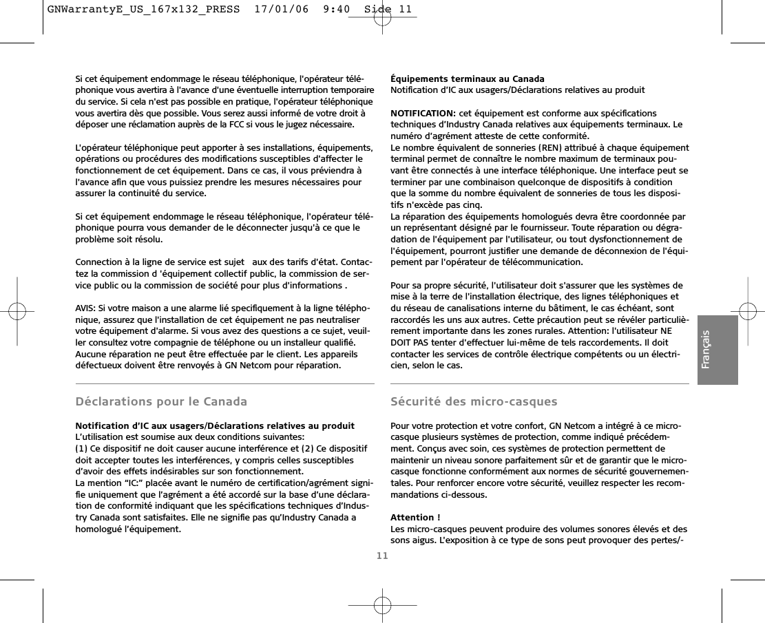 11FrançaisSi cet équipement endommage le réseau téléphonique, l&apos;opérateur télé-phonique vous avertira à l&apos;avance d&apos;une éventuelle interruption temporairedu service. Si cela n&apos;est pas possible en pratique, l&apos;opérateur téléphoniquevous avertira dès que possible. Vous serez aussi informé de votre droit àdéposer une réclamation auprès de la FCC si vous le jugez nécessaire.L&apos;opérateur téléphonique peut apporter à ses installations, équipements,opérations ou procédures des modiﬁcations susceptibles d&apos;affecter lefonctionnement de cet équipement. Dans ce cas, il vous préviendra àl&apos;avance aﬁn que vous puissiez prendre les mesures nécessaires pourassurer la continuité du service.Si cet équipement endommage le réseau téléphonique, l&apos;opérateur télé-phonique pourra vous demander de le déconnecter jusqu&apos;à ce que leproblème soit résolu.Connection à la ligne de service est sujet  aux des tarifs d&apos;état. Contac-tez la commission d &apos;équipement collectif public, la commission de ser-vice public ou la commission de société pour plus d&apos;informations .AVIS: Si votre maison a une alarme lié speciﬁquement à la ligne télépho-nique, assurez que l&apos;installation de cet équipement ne pas neutraliservotre équipement d&apos;alarme. Si vous avez des questions a ce sujet, veuil-ler consultez votre compagnie de téléphone ou un installeur qualiﬁé.Aucune réparation ne peut être effectuée par le client. Les appareilsdéfectueux doivent être renvoyés à GN Netcom pour réparation.Déclarations pour le CanadaNotification d’IC aux usagers/Déclarations relatives au produit L’utilisation est soumise aux deux conditions suivantes:(1) Ce dispositif ne doit causer aucune interférence et (2) Ce dispositifdoit accepter toutes les interférences, y compris celles susceptiblesd’avoir des effets indésirables sur son fonctionnement. La mention “IC:” placée avant le numéro de certiﬁcation/agrément signi-ﬁe uniquement que l’agrément a été accordé sur la base d’une déclara-tion de conformité indiquant que les spéciﬁcations techniques d’Indus-try Canada sont satisfaites. Elle ne signiﬁe pas qu’Industry Canada ahomologué l’équipement.Équipements terminaux au CanadaNotiﬁcation d’IC aux usagers/Déclarations relatives au produitNOTIFICATION: cet équipement est conforme aux spéciﬁcationstechniques d’Industry Canada relatives aux équipements terminaux. Lenuméro d’agrément atteste de cette conformité.Le nombre équivalent de sonneries (REN) attribué à chaque équipementterminal permet de connaître le nombre maximum de terminaux pou-vant être connectés à une interface téléphonique. Une interface peut seterminer par une combinaison quelconque de dispositifs à conditionque la somme du nombre équivalent de sonneries de tous les disposi-tifs n&apos;excède pas cinq.La réparation des équipements homologués devra être coordonnée parun représentant désigné par le fournisseur. Toute réparation ou dégra-dation de l&apos;équipement par l&apos;utilisateur, ou tout dysfonctionnement del&apos;équipement, pourront justiﬁer une demande de déconnexion de l&apos;équi-pement par l&apos;opérateur de télécommunication.Pour sa propre sécurité, l&apos;utilisateur doit s&apos;assurer que les systèmes demise à la terre de l&apos;installation électrique, des lignes téléphoniques etdu réseau de canalisations interne du bâtiment, le cas échéant, sontraccordés les uns aux autres. Cette précaution peut se révéler particuliè-rement importante dans les zones rurales. Attention: l&apos;utilisateur NEDOIT PAS tenter d&apos;effectuer lui-même de tels raccordements. Il doitcontacter les services de contrôle électrique compétents ou un électri-cien, selon le cas.Sécurité des micro-casquesPour votre protection et votre confort, GN Netcom a intégré à ce micro-casque plusieurs systèmes de protection, comme indiqué précédem-ment. Conçus avec soin, ces systèmes de protection permettent demaintenir un niveau sonore parfaitement sûr et de garantir que le micro-casque fonctionne conformément aux normes de sécurité gouvernemen-tales. Pour renforcer encore votre sécurité, veuillez respecter les recom-mandations ci-dessous.Attention !Les micro-casques peuvent produire des volumes sonores élevés et dessons aigus. L&apos;exposition à ce type de sons peut provoquer des pertes/-GNWarrantyE_US_167x132_PRESS  17/01/06  9:40  Side 11