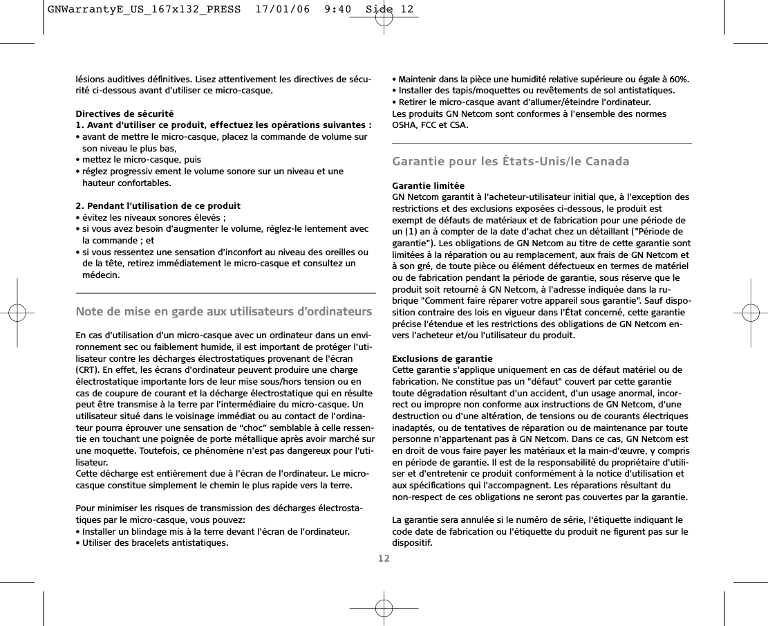 lésions auditives déﬁnitives. Lisez attentivement les directives de sécu-rité ci-dessous avant d&apos;utiliser ce micro-casque.Directives de sécurité1. Avant d&apos;utiliser ce produit, effectuez les opérations suivantes :• avant de mettre le micro-casque, placez la commande de volume surson niveau le plus bas,• mettez le micro-casque, puis• réglez progressiv ement le volume sonore sur un niveau et une hauteur confortables.2. Pendant l&apos;utilisation de ce produit• évitez les niveaux sonores élevés ;• si vous avez besoin d&apos;augmenter le volume, réglez-le lentement avecla commande ; et• si vous ressentez une sensation d&apos;inconfort au niveau des oreilles oude la tête, retirez immédiatement le micro-casque et consultez un médecin.Note de mise en garde aux utilisateurs d&apos;ordinateursEn cas d&apos;utilisation d&apos;un micro-casque avec un ordinateur dans un envi-ronnement sec ou faiblement humide, il est important de protéger l&apos;uti-lisateur contre les décharges électrostatiques provenant de l&apos;écran(CRT). En effet, les écrans d&apos;ordinateur peuvent produire une chargeélectrostatique importante lors de leur mise sous/hors tension ou encas de coupure de courant et la décharge électrostatique qui en résultepeut être transmise à la terre par l&apos;intermédiaire du micro-casque. Unutilisateur situé dans le voisinage immédiat ou au contact de l&apos;ordina-teur pourra éprouver une sensation de “choc” semblable à celle ressen-tie en touchant une poignée de porte métallique après avoir marché surune moquette. Toutefois, ce phénomène n&apos;est pas dangereux pour l&apos;uti-lisateur. Cette décharge est entièrement due à l&apos;écran de l&apos;ordinateur. Le micro-casque constitue simplement le chemin le plus rapide vers la terre.Pour minimiser les risques de transmission des décharges électrosta-tiques par le micro-casque, vous pouvez:• Installer un blindage mis à la terre devant l&apos;écran de l&apos;ordinateur.• Utiliser des bracelets antistatiques.• Maintenir dans la pièce une humidité relative supérieure ou égale à 60%.• Installer des tapis/moquettes ou revêtements de sol antistatiques.• Retirer le micro-casque avant d&apos;allumer/éteindre l&apos;ordinateur.Les produits GN Netcom sont conformes à l&apos;ensemble des normesOSHA, FCC et CSA.Garantie pour les États-Unis/le CanadaGarantie limitéeGN Netcom garantit à l&apos;acheteur-utilisateur initial que, à l&apos;exception desrestrictions et des exclusions exposées ci-dessous, le produit estexempt de défauts de matériaux et de fabrication pour une période deun (1) an à compter de la date d&apos;achat chez un détaillant (&quot;Période degarantie&quot;). Les obligations de GN Netcom au titre de cette garantie sontlimitées à la réparation ou au remplacement, aux frais de GN Netcom età son gré, de toute pièce ou élément défectueux en termes de matérielou de fabrication pendant la période de garantie, sous réserve que leproduit soit retourné à GN Netcom, à l&apos;adresse indiquée dans la ru-brique &quot;Comment faire réparer votre appareil sous garantie&quot;. Sauf dispo-sition contraire des lois en vigueur dans l&apos;État concerné, cette garantieprécise l&apos;étendue et les restrictions des obligations de GN Netcom en-vers l&apos;acheteur et/ou l&apos;utilisateur du produit.Exclusions de garantieCette garantie s&apos;applique uniquement en cas de défaut matériel ou defabrication. Ne constitue pas un &quot;défaut&quot; couvert par cette garantietoute dégradation résultant d&apos;un accident, d&apos;un usage anormal, incor-rect ou impropre non conforme aux instructions de GN Netcom, d&apos;unedestruction ou d&apos;une altération, de tensions ou de courants électriquesinadaptés, ou de tentatives de réparation ou de maintenance par toutepersonne n&apos;appartenant pas à GN Netcom. Dans ce cas, GN Netcom esten droit de vous faire payer les matériaux et la main-d&apos;œuvre, y comprisen période de garantie. Il est de la responsabilité du propriétaire d&apos;utili-ser et d&apos;entretenir ce produit conformément à la notice d&apos;utilisation etaux spéciﬁcations qui l&apos;accompagnent. Les réparations résultant du non-respect de ces obligations ne seront pas couvertes par la garantie.La garantie sera annulée si le numéro de série, l&apos;étiquette indiquant lecode date de fabrication ou l&apos;étiquette du produit ne ﬁgurent pas sur ledispositif.12GNWarrantyE_US_167x132_PRESS  17/01/06  9:40  Side 12