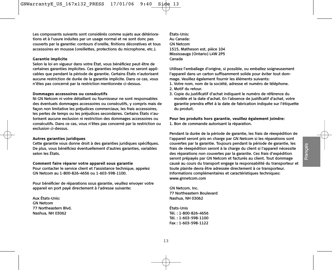 13FrançaisLes composants suivants sont considérés comme sujets aux détériora-tions et à l&apos;usure induites par un usage normal et ne sont donc pascouverts par la garantie: contours d&apos;oreille, ﬁnitions décoratives et tousaccessoires en mousse (oreillettes, protections du microphone, etc.).Garantie impliciteSelon la loi en vigueur dans votre État, vous bénéﬁciez peut-être decertaines garanties implicites. Ces garanties implicites ne seront appli-cables que pendant la période de garantie. Certains États n&apos;autorisentaucune restriction de durée de la garantie implicite. Dans ce cas, vousn&apos;êtes pas concerné par la restriction mentionnée ci-dessus.Dommages accessoires ou consécutifsNi GN Netcom ni votre détaillant ou fournisseur ne sont responsablesdes éventuels dommages accessoires ou consécutifs, y compris mais defaçon non limitative les préjudices commerciaux, les frais accessoires,les pertes de temps ou les préjudices secondaires. Certains États n&apos;au-torisent aucune exclusion ni restriction des dommages accessoires ouconsécutifs. Dans ce cas, vous n&apos;êtes pas concerné par la restriction ouexclusion ci-dessus.Autres garanties juridiquesCette garantie vous donne droit à des garanties juridiques spéciﬁques.De plus, vous bénéﬁciez éventuellement d&apos;autres garanties, variablesselon les États.Comment faire réparer votre appareil sous garantiePour contacter le service client et l&apos;assistance technique, appelez GN Netcom au 1-800-826-4656 ou 1-603-598-1100.Pour bénéﬁcier de réparations sous garantie, veuillez envoyer votreappareil en port payé directement à l&apos;adresse suivante:Aux États-Unis:GN Netcom77 Northeastern Blvd.Nashua, NH 03062 États-Unis:Au Canada:GN Netcom1515, Matheson est, pièce 104Mississauga (Ontario) L4W 2P5CanadaUtilisez l&apos;emballage d&apos;origine, si possible, ou emballez soigneusementl&apos;appareil dans un carton suffisamment solide pour éviter tout dom-mage. Veuillez également fournir les éléments suivants:1. Votre nom, nom de la société, adresse et numéro de téléphone.2. Motif du retour.3. Copie du justiﬁcatif d&apos;achat indiquant le numéro de référence du modèle et la date d&apos;achat. En l&apos;absence de justiﬁcatif d&apos;achat, votregarantie prendra effet à la date de fabrication indiquée sur l&apos;étiquettedu produit.Pour les produits hors garantie, veuillez également joindre:1. Bon de commande autorisant la réparation.Pendant la durée de la période de garantie, les frais de réexpédition del&apos;appareil seront pris en charge par GN Netcom si les réparations sontcouvertes par la garantie. Toujours pendant la période de garantie, lesfrais de réexpédition seront à la charge du client si l&apos;appareil nécessitedes réparations non couvertes par la garantie. Ces frais d&apos;expédition seront prépayés par GN Netcom et facturés au client. Tout dommagecausé au cours du transport engage la responsabilité du transporteur ettoute plainte devra être adressée directement à ce transporteur.Informations complémentaires et caractéristiques techniques:www.gnnetcom.comGN Netcom, Inc.77 Northeastern BoulevardNashua, NH 03062États-UnisTél. : 1-800-826-4656Tél. : 1-603-598-1100Fax : 1-603-598-1122GNWarrantyE_US_167x132_PRESS  17/01/06  9:40  Side 13