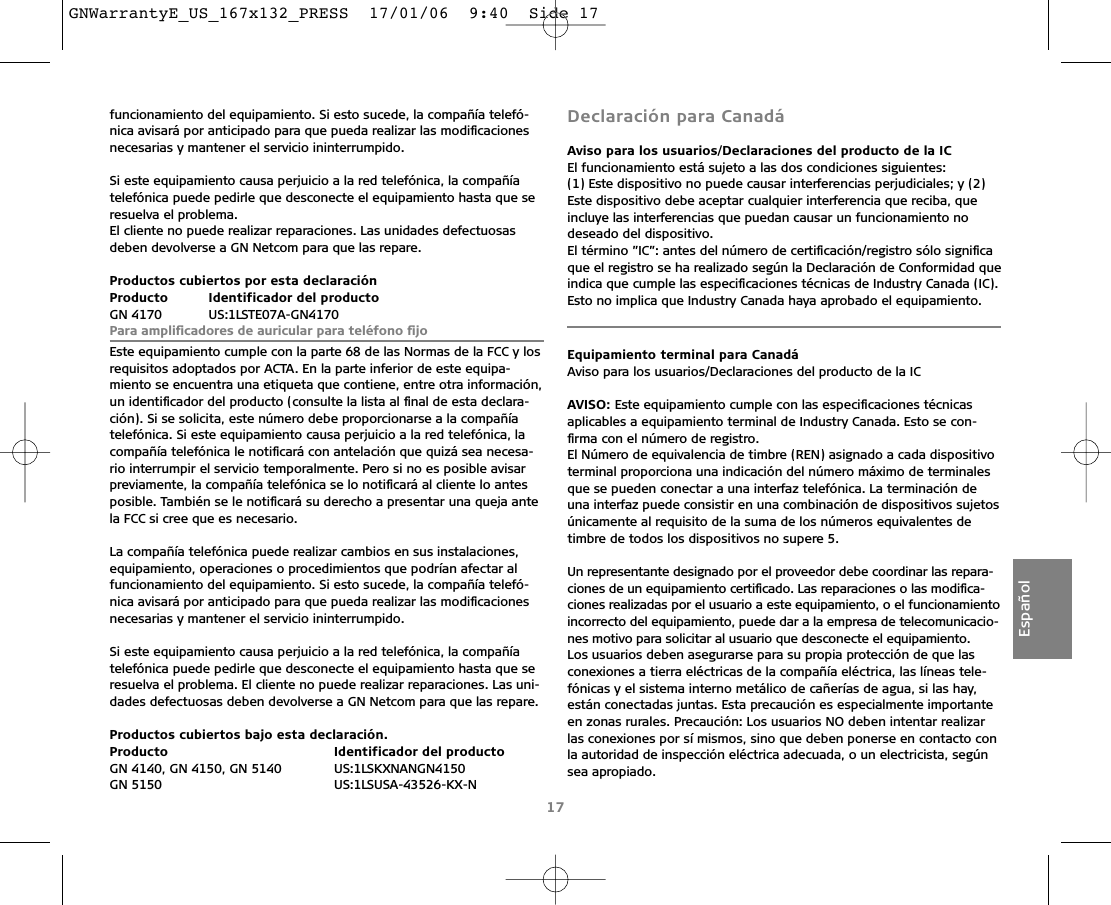 funcionamiento del equipamiento. Si esto sucede, la compañía telefó-nica avisará por anticipado para que pueda realizar las modiﬁcacionesnecesarias y mantener el servicio ininterrumpido.Si este equipamiento causa perjuicio a la red telefónica, la compañía telefónica puede pedirle que desconecte el equipamiento hasta que seresuelva el problema. El cliente no puede realizar reparaciones. Las unidades defectuosas deben devolverse a GN Netcom para que las repare.Productos cubiertos por esta declaraciónProducto Identificador del productoGN 4170 US:1LSTE07A-GN4170Para ampliﬁcadores de auricular para teléfono ﬁjo Este equipamiento cumple con la parte 68 de las Normas de la FCC y losrequisitos adoptados por ACTA. En la parte inferior de este equipa-miento se encuentra una etiqueta que contiene, entre otra información,un identiﬁcador del producto (consulte la lista al ﬁnal de esta declara-ción). Si se solicita, este número debe proporcionarse a la compañía telefónica. Si este equipamiento causa perjuicio a la red telefónica, lacompañía telefónica le notiﬁcará con antelación que quizá sea necesa-rio interrumpir el servicio temporalmente. Pero si no es posible avisarpreviamente, la compañía telefónica se lo notiﬁcará al cliente lo antesposible. También se le notiﬁcará su derecho a presentar una queja antela FCC si cree que es necesario.La compañía telefónica puede realizar cambios en sus instalaciones,equipamiento, operaciones o procedimientos que podrían afectar alfuncionamiento del equipamiento. Si esto sucede, la compañía telefó-nica avisará por anticipado para que pueda realizar las modiﬁcacionesnecesarias y mantener el servicio ininterrumpido.Si este equipamiento causa perjuicio a la red telefónica, la compañía telefónica puede pedirle que desconecte el equipamiento hasta que seresuelva el problema. El cliente no puede realizar reparaciones. Las uni-dades defectuosas deben devolverse a GN Netcom para que las repare.Productos cubiertos bajo esta declaración.Producto  Identificador del productoGN 4140, GN 4150, GN 5140  US:1LSKXNANGN4150GN 5150  US:1LSUSA-43526-KX-NDeclaración para CanadáAviso para los usuarios/Declaraciones del producto de la ICEl funcionamiento está sujeto a las dos condiciones siguientes:(1) Este dispositivo no puede causar interferencias perjudiciales; y (2)Este dispositivo debe aceptar cualquier interferencia que reciba, que incluye las interferencias que puedan causar un funcionamiento no deseado del dispositivo.El término ”IC”: antes del número de certiﬁcación/registro sólo signiﬁcaque el registro se ha realizado según la Declaración de Conformidad queindica que cumple las especiﬁcaciones técnicas de Industry Canada (IC).Esto no implica que Industry Canada haya aprobado el equipamiento.Equipamiento terminal para CanadáAviso para los usuarios/Declaraciones del producto de la ICAVISO: Este equipamiento cumple con las especiﬁcaciones técnicasaplicables a equipamiento terminal de Industry Canada. Esto se con-ﬁrma con el número de registro.El Número de equivalencia de timbre (REN) asignado a cada dispositivoterminal proporciona una indicación del número máximo de terminalesque se pueden conectar a una interfaz telefónica. La terminación deuna interfaz puede consistir en una combinación de dispositivos sujetosúnicamente al requisito de la suma de los números equivalentes de timbre de todos los dispositivos no supere 5.Un representante designado por el proveedor debe coordinar las repara-ciones de un equipamiento certiﬁcado. Las reparaciones o las modiﬁca-ciones realizadas por el usuario a este equipamiento, o el funcionamientoincorrecto del equipamiento, puede dar a la empresa de telecomunicacio-nes motivo para solicitar al usuario que desconecte el equipamiento.Los usuarios deben asegurarse para su propia protección de que las conexiones a tierra eléctricas de la compañía eléctrica, las líneas tele-fónicas y el sistema interno metálico de cañerías de agua, si las hay, están conectadas juntas. Esta precaución es especialmente importanteen zonas rurales. Precaución: Los usuarios NO deben intentar realizarlas conexiones por sí mismos, sino que deben ponerse en contacto conla autoridad de inspección eléctrica adecuada, o un electricista, segúnsea apropiado.17EspañolGNWarrantyE_US_167x132_PRESS  17/01/06  9:40  Side 17