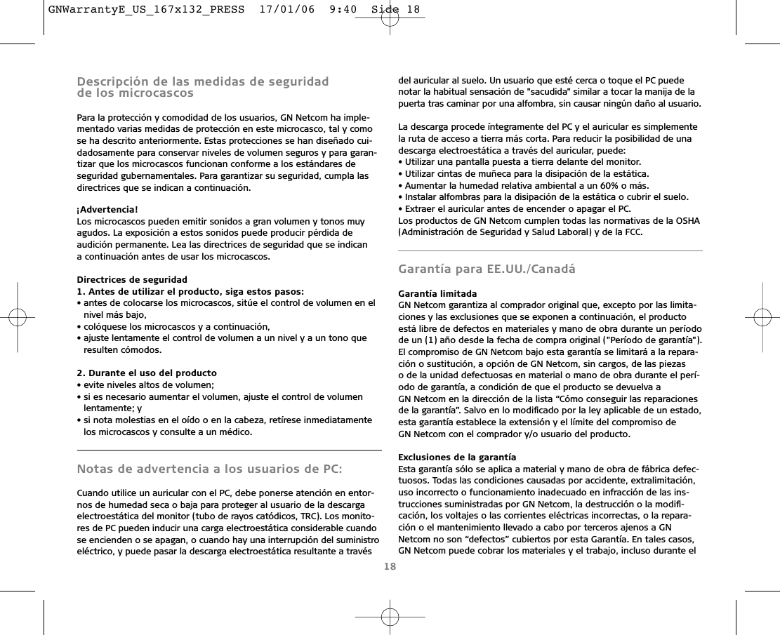 Descripción de las medidas de seguridad de los microcascosPara la protección y comodidad de los usuarios, GN Netcom ha imple-mentado varias medidas de protección en este microcasco, tal y comose ha descrito anteriormente. Estas protecciones se han diseñado cui-dadosamente para conservar niveles de volumen seguros y para garan-tizar que los microcascos funcionan conforme a los estándares de seguridad gubernamentales. Para garantizar su seguridad, cumpla lasdirectrices que se indican a continuación.¡Advertencia!Los microcascos pueden emitir sonidos a gran volumen y tonos muyagudos. La exposición a estos sonidos puede producir pérdida de audición permanente. Lea las directrices de seguridad que se indican a continuación antes de usar los microcascos.Directrices de seguridad1. Antes de utilizar el producto, siga estos pasos:• antes de colocarse los microcascos, sitúe el control de volumen en elnivel más bajo,• colóquese los microcascos y a continuación,• ajuste lentamente el control de volumen a un nivel y a un tono que resulten cómodos.2. Durante el uso del producto• evite niveles altos de volumen;• si es necesario aumentar el volumen, ajuste el control de volumenlentamente; y• si nota molestias en el oído o en la cabeza, retírese inmediatamentelos microcascos y consulte a un médico.Notas de advertencia a los usuarios de PC:Cuando utilice un auricular con el PC, debe ponerse atención en entor-nos de humedad seca o baja para proteger al usuario de la descargaelectroestática del monitor (tubo de rayos catódicos, TRC). Los monito-res de PC pueden inducir una carga electroestática considerable cuandose encienden o se apagan, o cuando hay una interrupción del suministroeléctrico, y puede pasar la descarga electroestática resultante a travésdel auricular al suelo. Un usuario que esté cerca o toque el PC puede notar la habitual sensación de &quot;sacudida&quot; similar a tocar la manija de lapuerta tras caminar por una alfombra, sin causar ningún daño al usuario.La descarga procede íntegramente del PC y el auricular es simplementela ruta de acceso a tierra más corta. Para reducir la posibilidad de unadescarga electroestática a través del auricular, puede:• Utilizar una pantalla puesta a tierra delante del monitor.• Utilizar cintas de muñeca para la disipación de la estática.• Aumentar la humedad relativa ambiental a un 60% o más.• Instalar alfombras para la disipación de la estática o cubrir el suelo.• Extraer el auricular antes de encender o apagar el PC.Los productos de GN Netcom cumplen todas las normativas de la OSHA(Administración de Seguridad y Salud Laboral) y de la FCC.Garantía para EE.UU./CanadáGarantía limitadaGN Netcom garantiza al comprador original que, excepto por las limita-ciones y las exclusiones que se exponen a continuación, el productoestá libre de defectos en materiales y mano de obra durante un períodode un (1) año desde la fecha de compra original (&quot;Período de garantía&quot;).El compromiso de GN Netcom bajo esta garantía se limitará a la repara-ción o sustitución, a opción de GN Netcom, sin cargos, de las piezas o de la unidad defectuosas en material o mano de obra durante el perí-odo de garantía, a condición de que el producto se devuelva a GN Netcom en la dirección de la lista “Cómo conseguir las reparacionesde la garantía”. Salvo en lo modiﬁcado por la ley aplicable de un estado,esta garantía establece la extensión y el límite del compromiso de GN Netcom con el comprador y/o usuario del producto.Exclusiones de la garantíaEsta garantía sólo se aplica a material y mano de obra de fábrica defec-tuosos. Todas las condiciones causadas por accidente, extralimitación,uso incorrecto o funcionamiento inadecuado en infracción de las ins-trucciones suministradas por GN Netcom, la destrucción o la modiﬁ-cación, los voltajes o las corrientes eléctricas incorrectas, o la repara-ción o el mantenimiento llevado a cabo por terceros ajenos a GNNetcom no son “defectos” cubiertos por esta Garantía. En tales casos,GN Netcom puede cobrar los materiales y el trabajo, incluso durante el18GNWarrantyE_US_167x132_PRESS  17/01/06  9:40  Side 18