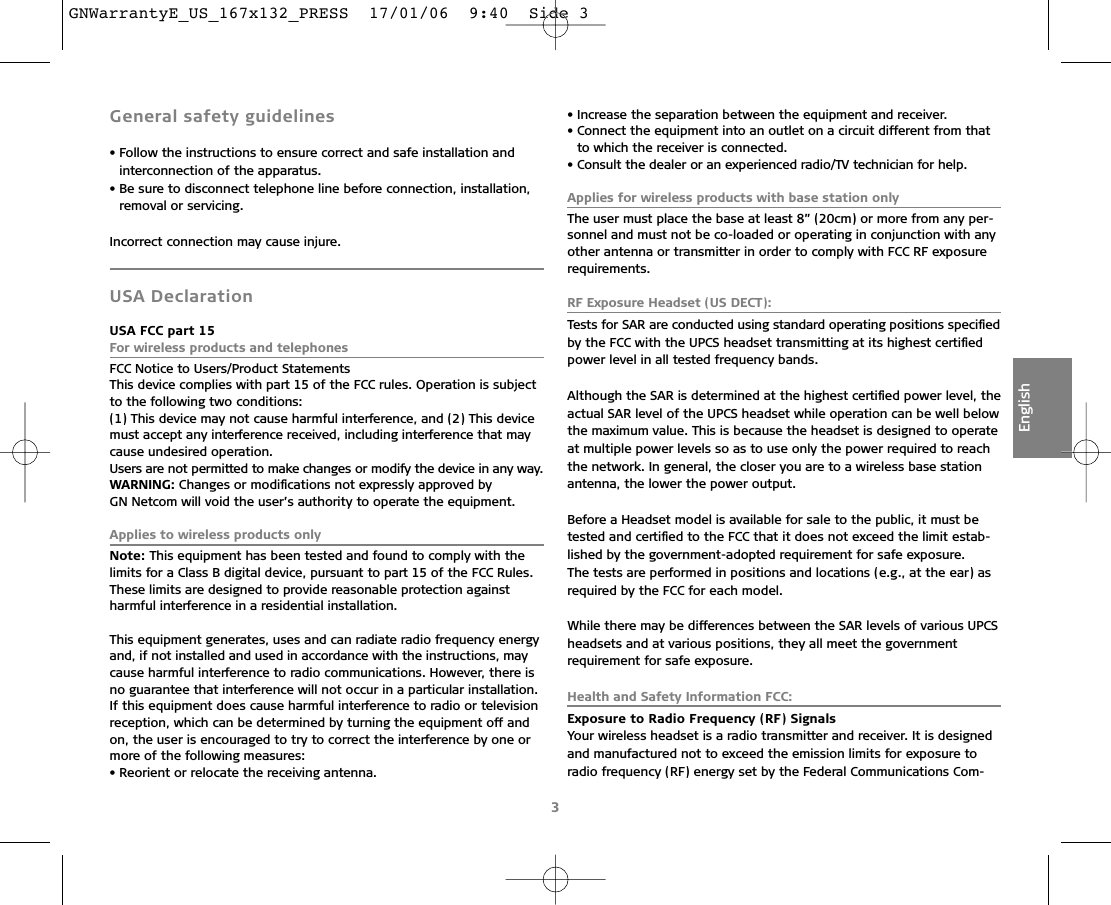 3EnglishGeneral safety guidelines• Follow the instructions to ensure correct and safe installation and interconnection of the apparatus.• Be sure to disconnect telephone line before connection, installation, removal or servicing.Incorrect connection may cause injure.USA DeclarationUSA FCC part 15For wireless products and telephonesFCC Notice to Users/Product StatementsThis device complies with part 15 of the FCC rules. Operation is subjectto the following two conditions:(1) This device may not cause harmful interference, and (2) This devicemust accept any interference received, including interference that maycause undesired operation.Users are not permitted to make changes or modify the device in any way.WARNING: Changes or modiﬁcations not expressly approved by GN Netcom will void the user’s authority to operate the equipment.Applies to wireless products onlyNote: This equipment has been tested and found to comply with thelimits for a Class B digital device, pursuant to part 15 of the FCC Rules.These limits are designed to provide reasonable protection againstharmful interference in a residential installation.This equipment generates, uses and can radiate radio frequency energyand, if not installed and used in accordance with the instructions, maycause harmful interference to radio communications. However, there isno guarantee that interference will not occur in a particular installation.If this equipment does cause harmful interference to radio or televisionreception, which can be determined by turning the equipment off andon, the user is encouraged to try to correct the interference by one ormore of the following measures:• Reorient or relocate the receiving antenna.• Increase the separation between the equipment and receiver.• Connect the equipment into an outlet on a circuit different from thatto which the receiver is connected.• Consult the dealer or an experienced radio/TV technician for help.Applies for wireless products with base station onlyThe user must place the base at least 8” (20cm) or more from any per-sonnel and must not be co-loaded or operating in conjunction with anyother antenna or transmitter in order to comply with FCC RF exposure requirements.RF Exposure Headset (US DECT):Tests for SAR are conducted using standard operating positions speciﬁedby the FCC with the UPCS headset transmitting at its highest certiﬁedpower level in all tested frequency bands.Although the SAR is determined at the highest certiﬁed power level, theactual SAR level of the UPCS headset while operation can be well belowthe maximum value. This is because the headset is designed to operateat multiple power levels so as to use only the power required to reachthe network. In general, the closer you are to a wireless base stationantenna, the lower the power output.Before a Headset model is available for sale to the public, it must betested and certiﬁed to the FCC that it does not exceed the limit estab-lished by the government-adopted requirement for safe exposure. The tests are performed in positions and locations (e.g., at the ear) asrequired by the FCC for each model.While there may be differences between the SAR levels of various UPCSheadsets and at various positions, they all meet the governmentrequirement for safe exposure.Health and Safety Information FCC:Exposure to Radio Frequency (RF) SignalsYour wireless headset is a radio transmitter and receiver. It is designedand manufactured not to exceed the emission limits for exposure to radio frequency (RF) energy set by the Federal Communications Com-GNWarrantyE_US_167x132_PRESS  17/01/06  9:40  Side 3