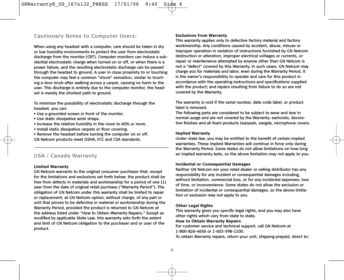 Cautionary Notes to Computer Users:When using any headset with a computer, care should be taken in dryor low humidity environments to protect the user from electrostatic discharge from the monitor (CRT). Computer monitors can induce a sub-stantial electrostatic charge when turned on or off, or when there is apower failure, and the resulting electrostatic discharge can be passedthrough the headset to ground. A user in close proximity to or touchingthe computer may feel a common “shock” sensation, similar to touch-ing a door knob after walking across a carpet, causing no harm to theuser. This discharge is entirely due to the computer monitor, the head-set is merely the shortest path to ground.To minimize the possibility of electrostatic discharge through the headset, you can:• Use a grounded screen in front of the monitor.• Use static dissipative wrist straps.• Increase the relative humidity in the room to 60% or more.• Install static dissipative carpets or ﬂoor covering.• Remove the headset before turning the computer on or off.GN Netcom products meet OSHA, FCC and CSA standards.USA / Canada Warranty Limited WarrantyGN Netcom warrants to the original consumer purchaser that, exceptfor the limitations and exclusions set forth below, the product shall befree from defects in materials and workmanship for a period of one (1)year from the date of original retail purchase (“Warranty Period”). Theobligation of GN Netcom under this warranty shall be limited to repairor replacement, at GN Netcom option, without charge, of any part orunit that proves to be defective in material or workmanship during theWarranty Period, provided the product is returned to GN Netcom at the address listed under “How to Obtain Warranty Repairs.” Except asmodiﬁed by applicable State Law, this warranty sets forth the extentand limit of GN Netcom obligation to the purchaser and or user of theproduct.Exclusions from WarrantyThis warranty applies only to defective factory material and factoryworkmanship. Any conditions caused by accident, abuse, misuse orimproper operation in violation of instructions furnished by GN Netcomdestruction or alteration, improper electrical voltages or currents, or repair or maintenance attempted by anyone other than GN Netcom isnot a “defect” covered by this Warranty. In such cases, GN Netcom maycharge you for materials and labor, even during the Warranty Period. It is the owner’s responsibility to operate and care for this product inaccordance with the operating instructions and speciﬁcations suppliedwith the product; and repairs resulting from failure to do so are notcovered by the Warranty.The warranty is void if the serial number, date code label, or productlabel is removed.The following parts are considered to be subject to wear and tear innormal usage and are not covered by the Warranty: earhooks, decora-tive ﬁnishes and all foam products (earpads, eargels, microphone covers.Implied WarrantyUnder state law, you may be entitled to the beneﬁt of certain impliedwarranties. These implied Warranties will continue in force only duringthe Warranty Period. Some states do not allow limitations on how longan implied warranty lasts, so the above limitation may not apply to you.Incidental or Consequential DamagesNeither GN Netcom nor your retail dealer or selling distributor has anyresponsibility for any incident or consequential damages including,without limitation, commercial loss, or for any incidental expenses, lossof time, or inconvenience. Some states do not allow the exclusion orlimitation of incidental or consequential damages, so the above limita-tion or exclusion may not apply to you.Other Legal RightsThis warranty gives you speciﬁc legal rights, and you may also haveother rights which vary from state to state.How to Obtain Warranty RepairsFor customer service and technical support, call GN Netcom at 1-800-826-4656 or 1-603-598-1100.To obtain Warranty repairs, return your unit, shipping prepaid, direct to:6GNWarrantyE_US_167x132_PRESS  17/01/06  9:40  Side 6