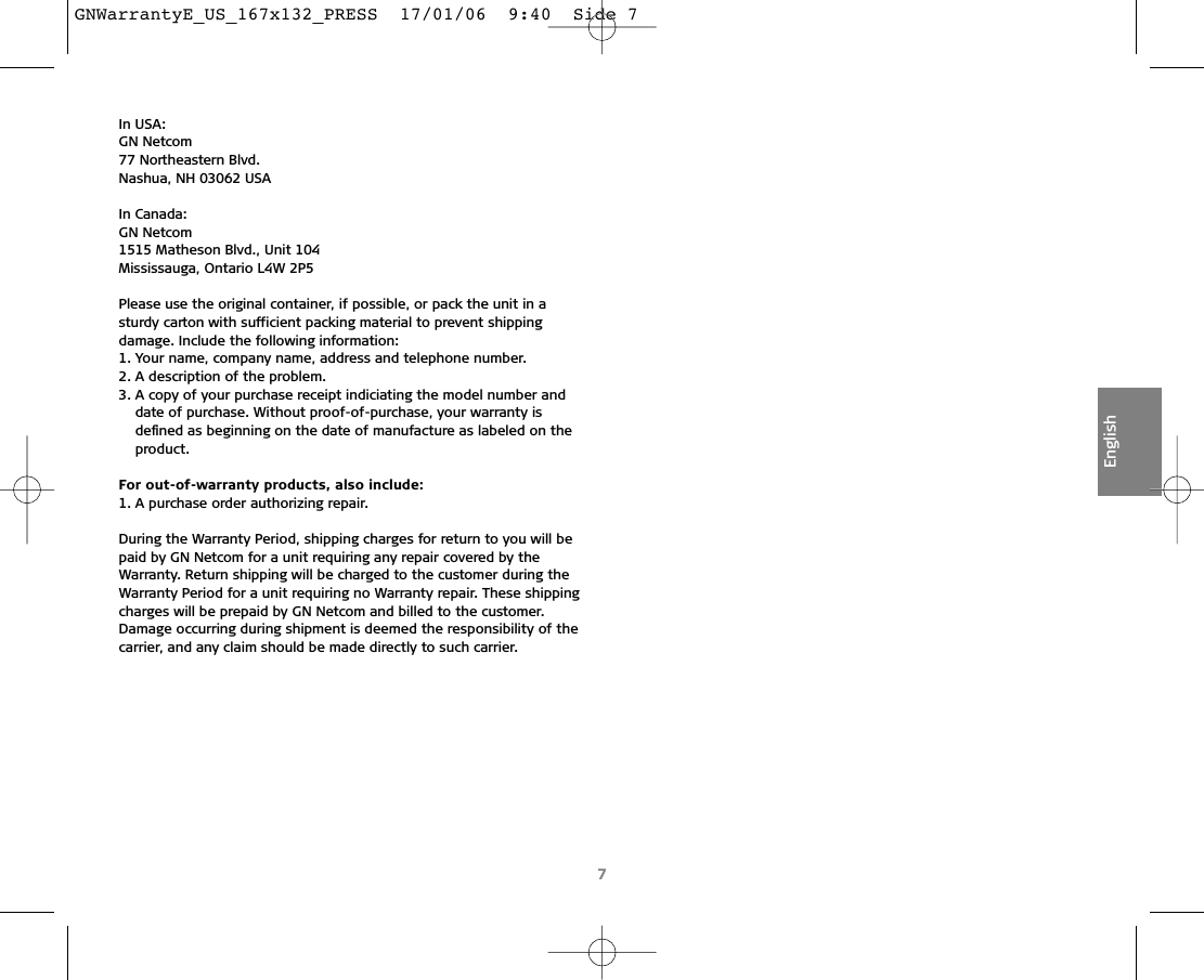 In USA:GN Netcom77 Northeastern Blvd.Nashua, NH 03062 USAIn Canada:GN Netcom1515 Matheson Blvd., Unit 104Mississauga, Ontario L4W 2P5Please use the original container, if possible, or pack the unit in asturdy carton with sufficient packing material to prevent shipping damage. Include the following information:1. Your name, company name, address and telephone number.2. A description of the problem.3. A copy of your purchase receipt indiciating the model number anddate of purchase. Without proof-of-purchase, your warranty is deﬁned as beginning on the date of manufacture as labeled on theproduct.For out-of-warranty products, also include:1. A purchase order authorizing repair.During the Warranty Period, shipping charges for return to you will bepaid by GN Netcom for a unit requiring any repair covered by theWarranty. Return shipping will be charged to the customer during theWarranty Period for a unit requiring no Warranty repair. These shippingcharges will be prepaid by GN Netcom and billed to the customer.Damage occurring during shipment is deemed the responsibility of thecarrier, and any claim should be made directly to such carrier.7EnglishGNWarrantyE_US_167x132_PRESS  17/01/06  9:40  Side 7