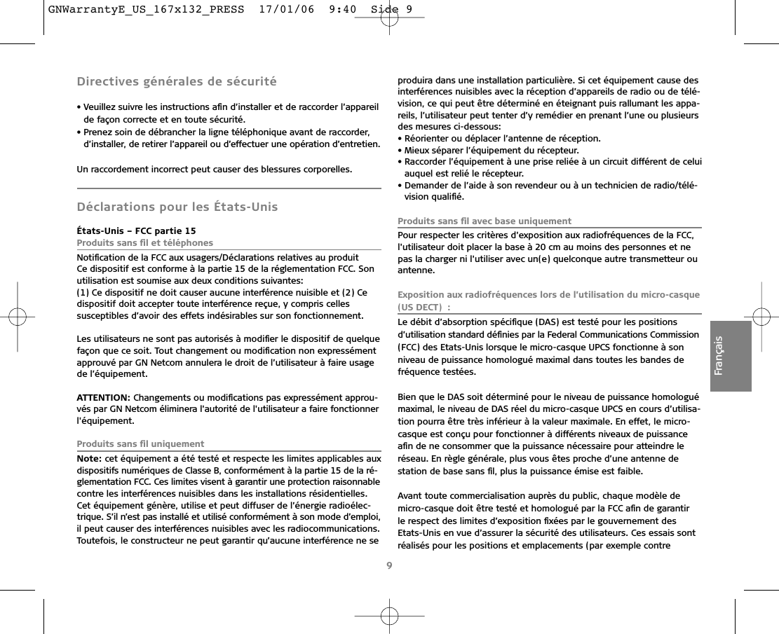 9FrançaisDirectives générales de sécurité• Veuillez suivre les instructions aﬁn d’installer et de raccorder l’appareilde façon correcte et en toute sécurité. • Prenez soin de débrancher la ligne téléphonique avant de raccorder,d’installer, de retirer l’appareil ou d’effectuer une opération d’entretien.Un raccordement incorrect peut causer des blessures corporelles. Déclarations pour les États-UnisÉtats-Unis – FCC partie 15Produits sans ﬁl et téléphonesNotiﬁcation de la FCC aux usagers/Déclarations relatives au produitCe dispositif est conforme à la partie 15 de la réglementation FCC. Sonutilisation est soumise aux deux conditions suivantes:(1) Ce dispositif ne doit causer aucune interférence nuisible et (2) Cedispositif doit accepter toute interférence reçue, y compris cellessusceptibles d’avoir des effets indésirables sur son fonctionnement. Les utilisateurs ne sont pas autorisés à modiﬁer le dispositif de quelquefaçon que ce soit. Tout changement ou modiﬁcation non expressémentapprouvé par GN Netcom annulera le droit de l’utilisateur à faire usagede l’équipement.ATTENTION: Changements ou modiﬁcations pas expressément approu-vés par GN Netcom éliminera l&apos;autorité de l&apos;utilisateur a faire fonctionnerl&apos;équipement.Produits sans ﬁl uniquementNote: cet équipement a été testé et respecte les limites applicables auxdispositifs numériques de Classe B, conformément à la partie 15 de la ré-glementation FCC. Ces limites visent à garantir une protection raisonnablecontre les interférences nuisibles dans les installations résidentielles.Cet équipement génère, utilise et peut diffuser de l’énergie radioélec-trique. S’il n’est pas installé et utilisé conformément à son mode d’emploi,il peut causer des interférences nuisibles avec les radiocommunications.Toutefois, le constructeur ne peut garantir qu’aucune interférence ne seproduira dans une installation particulière. Si cet équipement cause desinterférences nuisibles avec la réception d’appareils de radio ou de télé-vision, ce qui peut être déterminé en éteignant puis rallumant les appa-reils, l’utilisateur peut tenter d’y remédier en prenant l’une ou plusieursdes mesures ci-dessous:• Réorienter ou déplacer l’antenne de réception.• Mieux séparer l’équipement du récepteur.• Raccorder l’équipement à une prise reliée à un circuit différent de celuiauquel est relié le récepteur.• Demander de l’aide à son revendeur ou à un technicien de radio/télé-vision qualiﬁé.Produits sans ﬁl avec base uniquementPour respecter les critères d&apos;exposition aux radiofréquences de la FCC,l&apos;utilisateur doit placer la base à 20 cm au moins des personnes et nepas la charger ni l&apos;utiliser avec un(e) quelconque autre transmetteur ouantenne.Exposition aux radiofréquences lors de l’utilisation du micro-casque(US DECT) :Le débit d’absorption spéciﬁque (DAS) est testé pour les positions d’utilisation standard déﬁnies par la Federal Communications Commission(FCC) des Etats-Unis lorsque le micro-casque UPCS fonctionne à son niveau de puissance homologué maximal dans toutes les bandes de fréquence testées.Bien que le DAS soit déterminé pour le niveau de puissance homologuémaximal, le niveau de DAS réel du micro-casque UPCS en cours d’utilisa-tion pourra être très inférieur à la valeur maximale. En effet, le micro-casque est conçu pour fonctionner à différents niveaux de puissanceaﬁn de ne consommer que la puissance nécessaire pour atteindre le réseau. En règle générale, plus vous êtes proche d’une antenne de station de base sans ﬁl, plus la puissance émise est faible.Avant toute commercialisation auprès du public, chaque modèle de micro-casque doit être testé et homologué par la FCC aﬁn de garantir le respect des limites d’exposition ﬁxées par le gouvernement desEtats-Unis en vue d’assurer la sécurité des utilisateurs. Ces essais sontréalisés pour les positions et emplacements (par exemple contreGNWarrantyE_US_167x132_PRESS  17/01/06  9:40  Side 9