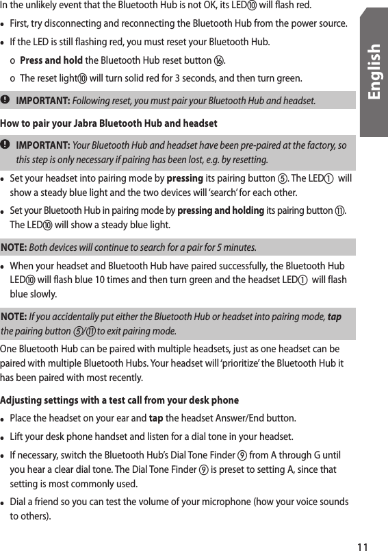 In the unlikely event that the Bluetooth Hub is not OK, its LED will flash red.•  First, try disconnecting and reconnecting the Bluetooth Hub from the power source. •  If the LED is still flashing red, you must reset your Bluetooth Hub.   o Press and hold the Bluetooth Hub reset button .  o  The reset light will turn solid red for 3 seconds, and then turn green.  IMPORTANT: Following reset, you must pair your Bluetooth Hub and headset. How to pair your Jabra Bluetooth Hub and headset  IMPORTANT: Your Bluetooth Hub and headset have been pre-paired at the factory, so this step is only necessary if pairing has been lost, e.g. by resetting.•  Set your headset into pairing mode by pressing its pairing button . The LED  will show a steady blue light and the two devices will ‘search’ for each other.•  Set your Bluetooth Hub in pairing mode by pressing and holding its pairing button . The LED will show a steady blue light.NOTE: Both devices will continue to search for a pair for 5 minutes.•  When your headset and Bluetooth Hub have paired successfully, the Bluetooth Hub LED will flash blue 10 times and then turn green and the headset LED  will flash blue slowly.NOTE: If you accidentally put either the Bluetooth Hub or headset into pairing mode, tap the pairing button / to exit pairing mode.One Bluetooth Hub can be paired with multiple headsets, just as one headset can be paired with multiple Bluetooth Hubs. Your headset will ‘prioritize’ the Bluetooth Hub it has been paired with most recently.Adjusting settings with a test call from your desk phone•  Place the headset on your ear and tap the headset Answer/End button. •  Lift your desk phone handset and listen for a dial tone in your headset. •  If necessary, switch the Bluetooth Hub’s Dial Tone Finder  from A through G until you hear a clear dial tone. The Dial Tone Finder  is preset to setting A, since that setting is most commonly used.•  Dial a friend so you can test the volume of your microphone (how your voice sounds to others).11English