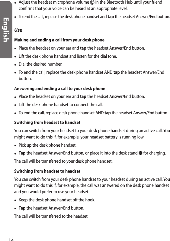 •  Adjust the headset microphone volume  in the Bluetooth Hub until your friend confirms that your voice can be heard at an appropriate level.•  To end the call, replace the desk phone handset and tap the headset Answer/End button.UseMaking and ending a call from your desk phone•  Place the headset on your ear and tap the headset Answer/End button. •  Lift the desk phone handset and listen for the dial tone.•  Dial the desired number.•  To end the call, replace the desk phone handset AND tap the headset Answer/End button.Answering and ending a call to your desk phone•  Place the headset on your ear and tap the headset Answer/End button. •  Lift the desk phone handset to connect the call.•  To end the call, replace desk phone handset AND tap the headset Answer/End button.Switching from headset to handsetYou can switch from your headset to your desk phone handset during an active call. You might want to do this if, for example, your headset battery is running low.•  Pick up the desk phone handset. • Tap the headset Answer/End button, or place it into the desk stand   for charging.The call will be transferred to your desk phone handset.Switching from handset to headsetYou can switch from your desk phone handset to your headset during an active call. You might want to do this if, for example, the call was answered on the desk phone handset and you would prefer to use your headset. •  Keep the desk phone handset off the hook.• Tap the headset Answer/End button. The call will be transferred to the headset.12English