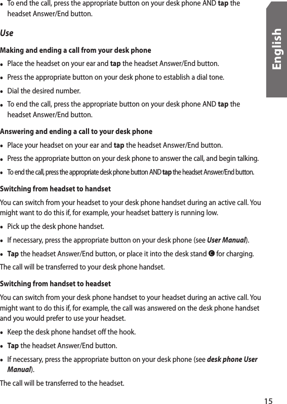 •  To end the call, press the appropriate button on your desk phone AND tap the headset Answer/End button.UseMaking and ending a call from your desk phone•  Place the headset on your ear and tap the headset Answer/End button. •  Press the appropriate button on your desk phone to establish a dial tone. •  Dial the desired number.•  To end the call, press the appropriate button on your desk phone AND tap the headset Answer/End button.Answering and ending a call to your desk phone•  Place your headset on your ear and tap the headset Answer/End button. •  Press the appropriate button on your desk phone to answer the call, and begin talking.•  To end the call, press the appropriate desk phone button AND tap the headset Answer/End button.Switching from headset to handsetYou can switch from your headset to your desk phone handset during an active call. You might want to do this if, for example, your headset battery is running low.•  Pick up the desk phone handset.•  If necessary, press the appropriate button on your desk phone (see User Manual).• Tap the headset Answer/End button, or place it into the desk stand   for charging.The call will be transferred to your desk phone handset.Switching from handset to headsetYou can switch from your desk phone handset to your headset during an active call. You might want to do this if, for example, the call was answered on the desk phone handset and you would prefer to use your headset. •  Keep the desk phone handset off the hook.• Tap the headset Answer/End button.•  If necessary, press the appropriate button on your desk phone (see desk phone User Manual). The call will be transferred to the headset.15English