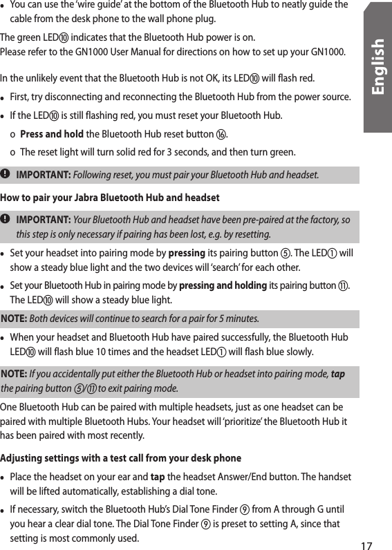 •  You can use the ‘wire guide’ at the bottom of the Bluetooth Hub to neatly guide the cable from the desk phone to the wall phone plug.The green LED indicates that the Bluetooth Hub power is on. Please refer to the GN1000 User Manual for directions on how to set up your GN1000. In the unlikely event that the Bluetooth Hub is not OK, its LED will flash red. •  First, try disconnecting and reconnecting the Bluetooth Hub from the power source. •  If the LED is still flashing red, you must reset your Bluetooth Hub.   o  Press and hold the Bluetooth Hub reset button .  o  The reset light will turn solid red for 3 seconds, and then turn green.  IMPORTANT: Following reset, you must pair your Bluetooth Hub and headset. How to pair your Jabra Bluetooth Hub and headset  IMPORTANT: Your Bluetooth Hub and headset have been pre-paired at the factory, so this step is only necessary if pairing has been lost, e.g. by resetting. •  Set your headset into pairing mode by pressing its pairing button . The LED will show a steady blue light and the two devices will ‘search’ for each other.•  Set your Bluetooth Hub in pairing mode by pressing and holding its pairing button . The LED will show a steady blue light.NOTE: Both devices will continue to search for a pair for 5 minutes.•  When your headset and Bluetooth Hub have paired successfully, the Bluetooth Hub LED will flash blue 10 times and the headset LED will flash blue slowly.NOTE: If you accidentally put either the Bluetooth Hub or headset into pairing mode, tap the pairing button / to exit pairing mode. One Bluetooth Hub can be paired with multiple headsets, just as one headset can be paired with multiple Bluetooth Hubs. Your headset will ‘prioritize’ the Bluetooth Hub it has been paired with most recently.Adjusting settings with a test call from your desk phone•  Place the headset on your ear and tap the headset Answer/End button. The handset will be lifted automatically, establishing a dial tone.•  If necessary, switch the Bluetooth Hub’s Dial Tone Finder  from A through G until you hear a clear dial tone. The Dial Tone Finder  is preset to setting A, since that setting is most commonly used.17English