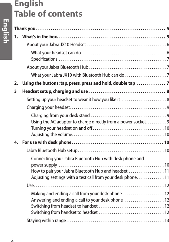 English Table of contentsThank you . . . . . . . . . . . . . . . . . . . . . . . . . . . . . . . . . . . . . . . . . . . . . . . . . . . . . . . . . . . . . .  51.  What’s in the box. . . . . . . . . . . . . . . . . . . . . . . . . . . . . . . . . . . . . . . . . . . . . . . . . . . .  5    About your Jabra JX10 Headset  . . . . . . . . . . . . . . . . . . . . . . . . . . . . . . . . . . . . . . . . . . 6      What your headset can do . . . . . . . . . . . . . . . . . . . . . . . . . . . . . . . . . . . . . . . . . . . . . 6      Specifications  . . . . . . . . . . . . . . . . . . . . . . . . . . . . . . . . . . . . . . . . . . . . . . . . . . . . . . . . . 7    About your Jabra Bluetooth Hub  . . . . . . . . . . . . . . . . . . . . . . . . . . . . . . . . . . . . . . . . . 7      What your Jabra JX10 with Bluetooth Hub can do  . . . . . . . . . . . . . . . . . . . . . . 72.  Using the buttons: tap, press, press and hold, double tap  . . . . . . . . . . . . . .  73  Headset setup, charging and use . . . . . . . . . . . . . . . . . . . . . . . . . . . . . . . . . . . . .  8    Setting up your headset to wear it how you like it  . . . . . . . . . . . . . . . . . . . . . . . . 8    Charging your headset. . . . . . . . . . . . . . . . . . . . . . . . . . . . . . . . . . . . . . . . . . . . . . . . . . . 9      Charging from your desk stand  . . . . . . . . . . . . . . . . . . . . . . . . . . . . . . . . . . . . . . . . 9      Using the AC adaptor to charge directly from a power socket . . . . . . . . . . .9      Turning your headset on and off . . . . . . . . . . . . . . . . . . . . . . . . . . . . . . . . . . . . . .10      Adjusting the volume. . . . . . . . . . . . . . . . . . . . . . . . . . . . . . . . . . . . . . . . . . . . . . . . .104.  For use with desk phone. . . . . . . . . . . . . . . . . . . . . . . . . . . . . . . . . . . . . . . . . . . . 10    Jabra Bluetooth Hub setup. . . . . . . . . . . . . . . . . . . . . . . . . . . . . . . . . . . . . . . . . . . . . .10      Connecting your Jabra Bluetooth Hub with desk phone and        power supply  . . . . . . . . . . . . . . . . . . . . . . . . . . . . . . . . . . . . . . . . . . . . . . . . . . . . . . . .10      How to pair your Jabra Bluetooth Hub and headset  . . . . . . . . . . . . . . . . . . .11      Adjusting settings with a test call from your desk phone. . . . . . . . . . . . . . .11    Use . . . . . . . . . . . . . . . . . . . . . . . . . . . . . . . . . . . . . . . . . . . . . . . . . . . . . . . . . . . . . . . . . . . . .12      Making and ending a call from your desk phone  . . . . . . . . . . . . . . . . . . . . . .12      Answering and ending a call to your desk phone . . . . . . . . . . . . . . . . . . . . . .12      Switching from headset to handset  . . . . . . . . . . . . . . . . . . . . . . . . . . . . . . . . . . .12      Switching from handset to headset  . . . . . . . . . . . . . . . . . . . . . . . . . . . . . . . . . . .12    Staying within range . . . . . . . . . . . . . . . . . . . . . . . . . . . . . . . . . . . . . . . . . . . . . . . . . . . .132English