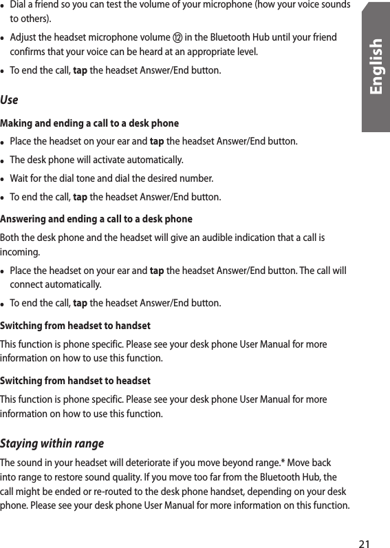 •  Dial a friend so you can test the volume of your microphone (how your voice sounds to others).•  Adjust the headset microphone volume  in the Bluetooth Hub until your friend confirms that your voice can be heard at an appropriate level.•  To end the call, tap the headset Answer/End button.UseMaking and ending a call to a desk phone•  Place the headset on your ear and tap the headset Answer/End button.•  The desk phone will activate automatically.•  Wait for the dial tone and dial the desired number.•  To end the call, tap the headset Answer/End button.Answering and ending a call to a desk phoneBoth the desk phone and the headset will give an audible indication that a call is incoming.•  Place the headset on your ear and tap the headset Answer/End button. The call will connect automatically.•  To end the call, tap the headset Answer/End button.Switching from headset to handsetThis function is phone specific. Please see your desk phone User Manual for more information on how to use this function.Switching from handset to headsetThis function is phone specific. Please see your desk phone User Manual for more information on how to use this function.Staying within rangeThe sound in your headset will deteriorate if you move beyond range.* Move back into range to restore sound quality. If you move too far from the Bluetooth Hub, the call might be ended or re-routed to the desk phone handset, depending on your desk phone. Please see your desk phone User Manual for more information on this function. 21English