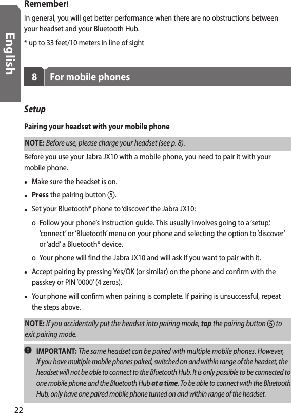 Remember!In general, you will get better performance when there are no obstructions between your headset and your Bluetooth Hub.* up to 33 feet/10 meters in line of sight8  For mobile phonesSetup Pairing your headset with your mobile phoneNOTE: Before use, please charge your headset (see p. 8). Before you use your Jabra JX10 with a mobile phone, you need to pair it with your mobile phone.•  Make sure the headset is on.• Press the pairing button .•  Set your Bluetooth® phone to ‘discover’ the Jabra JX10:  o  Follow your phone’s instruction guide. This usually involves going to a ‘setup,’ ‘connect’ or ‘Bluetooth’ menu on your phone and selecting the option to ‘discover’ or ‘add’ a Bluetooth® device.    o  Your phone will find the Jabra JX10 and will ask if you want to pair with it.•  Accept pairing by pressing Yes/OK (or similar) on the phone and confirm with the passkey or PIN ‘0000’ (4 zeros). •  Your phone will confirm when pairing is complete. If pairing is unsuccessful, repeat the steps above.NOTE: If you accidentally put the headset into pairing mode, tap the pairing button  to exit pairing mode.   IMPORTANT: The same headset can be paired with multiple mobile phones. However, if you have multiple mobile phones paired, switched on and within range of the headset, the headset will not be able to connect to the Bluetooth Hub. It is only possible to be connected to one mobile phone and the Bluetooth Hub at a time. To be able to connect with the Bluetooth Hub, only have one paired mobile phone turned on and within range of the headset. 22English