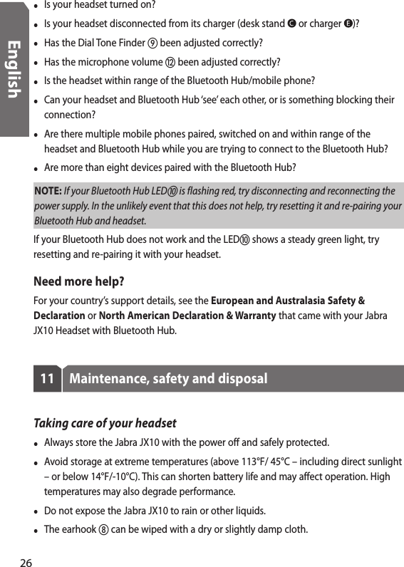 •  Is your headset turned on?•  Is your headset disconnected from its charger (desk stand   or charger  )?•  Has the Dial Tone Finder  been adjusted correctly?•  Has the microphone volume  been adjusted correctly?•  Is the headset within range of the Bluetooth Hub/mobile phone? •  Can your headset and Bluetooth Hub ‘see’ each other, or is something blocking their connection?  •  Are there multiple mobile phones paired, switched on and within range of the headset and Bluetooth Hub while you are trying to connect to the Bluetooth Hub?•  Are more than eight devices paired with the Bluetooth Hub?NOTE: If your Bluetooth Hub LED is flashing red, try disconnecting and reconnecting the power supply. In the unlikely event that this does not help, try resetting it and re-pairing your Bluetooth Hub and headset.If your Bluetooth Hub does not work and the LED shows a steady green light, try resetting and re-pairing it with your headset.Need more help?For your country’s support details, see the European and Australasia Safety &amp; Declaration or North American Declaration &amp; Warranty that came with your Jabra JX10 Headset with Bluetooth Hub.11  Maintenance, safety and disposalTaking care of your headset•  Always store the Jabra JX10 with the power off and safely protected.•  Avoid storage at extreme temperatures (above 113°F/ 45°C – including direct sunlight – or below 14°F/-10°C). This can shorten battery life and may affect operation. High temperatures may also degrade performance.•  Do not expose the Jabra JX10 to rain or other liquids.•  The earhook  can be wiped with a dry or slightly damp cloth.26English