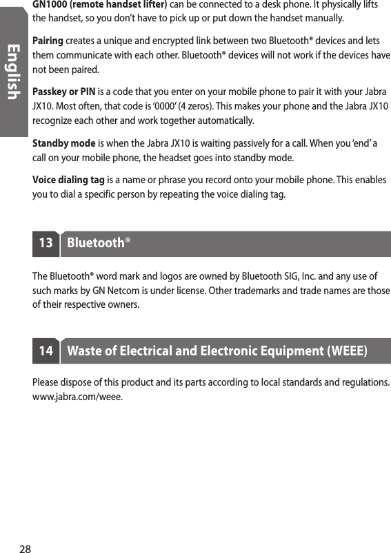 GN1000 (remote handset lifter) can be connected to a desk phone. It physically lifts the handset, so you don’t have to pick up or put down the handset manually. Pairing creates a unique and encrypted link between two Bluetooth® devices and lets them communicate with each other. Bluetooth® devices will not work if the devices have not been paired.Passkey or PIN is a code that you enter on your mobile phone to pair it with your Jabra JX10. Most often, that code is ‘0000’ (4 zeros). This makes your phone and the Jabra JX10 recognize each other and work together automatically.Standby mode is when the Jabra JX10 is waiting passively for a call. When you ‘end’ a call on your mobile phone, the headset goes into standby mode.Voice dialing tag is a name or phrase you record onto your mobile phone. This enables you to dial a specific person by repeating the voice dialing tag.13  Bluetooth®The Bluetooth® word mark and logos are owned by Bluetooth SIG, Inc. and any use of such marks by GN Netcom is under license. Other trademarks and trade names are those of their respective owners.14  Waste of Electrical and Electronic Equipment (WEEE)Please dispose of this product and its parts according to local standards and regulations. www.jabra.com/weee.28English