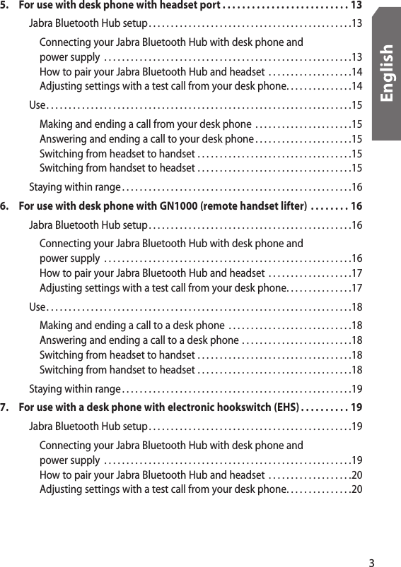 5.  For use with desk phone with headset port . . . . . . . . . . . . . . . . . . . . . . . . . . 13    Jabra Bluetooth Hub setup. . . . . . . . . . . . . . . . . . . . . . . . . . . . . . . . . . . . . . . . . . . . . .13      Connecting your Jabra Bluetooth Hub with desk phone and        power supply  . . . . . . . . . . . . . . . . . . . . . . . . . . . . . . . . . . . . . . . . . . . . . . . . . . . . . . . .13      How to pair your Jabra Bluetooth Hub and headset  . . . . . . . . . . . . . . . . . . .14      Adjusting settings with a test call from your desk phone. . . . . . . . . . . . . . .14    Use . . . . . . . . . . . . . . . . . . . . . . . . . . . . . . . . . . . . . . . . . . . . . . . . . . . . . . . . . . . . . . . . . . . . .15      Making and ending a call from your desk phone  . . . . . . . . . . . . . . . . . . . . . .15      Answering and ending a call to your desk phone . . . . . . . . . . . . . . . . . . . . . .15      Switching from headset to handset  . . . . . . . . . . . . . . . . . . . . . . . . . . . . . . . . . . .15      Switching from handset to headset  . . . . . . . . . . . . . . . . . . . . . . . . . . . . . . . . . . .15    Staying within range . . . . . . . . . . . . . . . . . . . . . . . . . . . . . . . . . . . . . . . . . . . . . . . . . . . .166.  For use with desk phone with GN1000 (remote handset lifter)  . . . . . . . . 16    Jabra Bluetooth Hub setup. . . . . . . . . . . . . . . . . . . . . . . . . . . . . . . . . . . . . . . . . . . . . .16      Connecting your Jabra Bluetooth Hub with desk phone and        power supply  . . . . . . . . . . . . . . . . . . . . . . . . . . . . . . . . . . . . . . . . . . . . . . . . . . . . . . . .16      How to pair your Jabra Bluetooth Hub and headset  . . . . . . . . . . . . . . . . . . .17      Adjusting settings with a test call from your desk phone. . . . . . . . . . . . . . .17    Use . . . . . . . . . . . . . . . . . . . . . . . . . . . . . . . . . . . . . . . . . . . . . . . . . . . . . . . . . . . . . . . . . . . . .18      Making and ending a call to a desk phone  . . . . . . . . . . . . . . . . . . . . . . . . . . . .18      Answering and ending a call to a desk phone  . . . . . . . . . . . . . . . . . . . . . . . . .18      Switching from headset to handset  . . . . . . . . . . . . . . . . . . . . . . . . . . . . . . . . . . .18      Switching from handset to headset  . . . . . . . . . . . . . . . . . . . . . . . . . . . . . . . . . . .18    Staying within range . . . . . . . . . . . . . . . . . . . . . . . . . . . . . . . . . . . . . . . . . . . . . . . . . . . .197.  For use with a desk phone with electronic hookswitch (EHS) . . . . . . . . . . 19    Jabra Bluetooth Hub setup. . . . . . . . . . . . . . . . . . . . . . . . . . . . . . . . . . . . . . . . . . . . . .19      Connecting your Jabra Bluetooth Hub with desk phone and        power supply  . . . . . . . . . . . . . . . . . . . . . . . . . . . . . . . . . . . . . . . . . . . . . . . . . . . . . . . .19      How to pair your Jabra Bluetooth Hub and headset  . . . . . . . . . . . . . . . . . . .20      Adjusting settings with a test call from your desk phone. . . . . . . . . . . . . . .203English