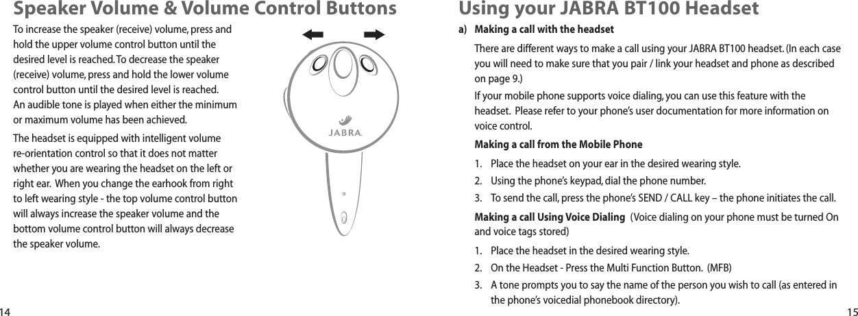 Using your JABRA BT100 Headseta) Making a call with the headsetThere are different ways to make a call using your JABRA BT100 headset. (In each caseyou will need to make sure that you pair / link your headset and phone as describedon page 9.)If your mobile phone supports voice dialing, you can use this feature with theheadset. Please refer to your phone&rsquo;s user documentation for more information onvoice control.Making a call from the Mobile Phone1. Place the headset on your ear in the desired wearing style.2. Using the phone&rsquo;s keypad, dial the phone number.3. To send the call, press the phone&rsquo;s SEND / CALL key &ndash; the phone initiates the call.Making a call Using Voice Dialing (Voice dialing on your phone must be turned Onand voice tags stored)1. Place the headset in the desired wearing style.2. On the Headset - Press the Multi Function Button. (MFB)3. A tone prompts you to say the name of the person you wish to call (as entered inthe phone&rsquo;s voicedial phonebook directory).Speaker Volume &amp; Volume Control Buttons To increase the speaker (receive) volume, press andhold the upper volume control button until the desired level is reached. To decrease the speaker(receive) volume, press and hold the lower volumecontrol button until the desired level is reached.An audible tone is played when either the minimum or maximum volume has been achieved.The headset is equipped with intelligent volume re-orientation control so that it does not matterwhether you are wearing the headset on the left orright ear. When you change the earhook from right to left wearing style - the top volume control buttonwill always increase the speaker volume and thebottom volume control button will always decrease the speaker volume.14 15