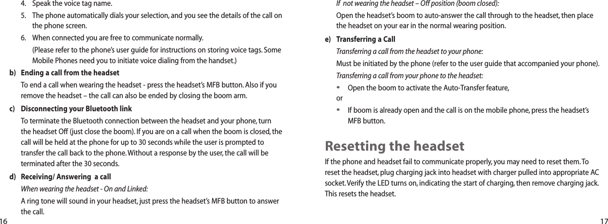 If  not wearing the headset &ndash; Off position (boom closed):Open the headset&rsquo;s boom to auto-answer the call through to the headset, then placethe headset on your ear in the normal wearing position.e) Transferring a CallTransferring a call from the headset to your phone:Must be initiated by the phone (refer to the user guide that accompanied your phone).Transferring a call from your phone to the headset:&bull;Open the boom to activate the Auto-Transfer feature,or&bull;If boom is already open and the call is on the mobile phone, press the headset&rsquo;sMFB button.Resetting the headsetIf the phone and headset fail to communicate properly, you may need to reset them. Toreset the headset, plug charging jack into headset with charger pulled into appropriate ACsocket. Verify the LED turns on, indicating the start of charging, then remove charging jack.This resets the headset.4. Speak the voice tag name.5. The phone automatically dials your selection, and you see the details of the call onthe phone screen.6. When connected you are free to communicate normally.(Please refer to the phone&rsquo;s user guide for instructions on storing voice tags. SomeMobile Phones need you to initiate voice dialing from the handset.)b) Ending a call from the headsetTo end a call when wearing the headset - press the headset&rsquo;s MFB button. Also if youremove the headset &ndash; the call can also be ended by closing the boom arm.c) Disconnecting your Bluetooth linkTo terminate the Bluetooth connection between the headset and your phone, turnthe headset Off (just close the boom). If you are on a call when the boom is closed, thecall will be held at the phone for up to 30 seconds while the user is prompted totransfer the call back to the phone. Without a response by the user, the call will beterminated after the 30 seconds.d) Receiving/ Answering  a callWhen wearing the headset - On and Linked:A ring tone will sound in your headset, just press the headset&rsquo;s MFB button to answerthe call.16 17