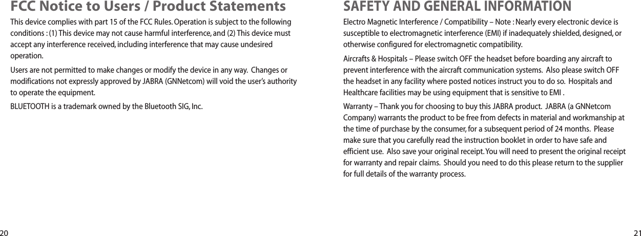 SAFETY AND GENERAL INFORMATIONElectro Magnetic Interference / Compatibility &ndash; Note : Nearly every electronic device issusceptible to electromagnetic interference (EMI) if inadequately shielded, designed, orotherwise configured for electromagnetic compatibility.Aircrafts &amp; Hospitals &ndash; Please switch OFF the headset before boarding any aircraft toprevent interference with the aircraft communication systems. Also please switch OFFthe headset in any facility where posted notices instruct you to do so. Hospitals andHealthcare facilities may be using equipment that is sensitive to EMI .Warranty &ndash; Thank you for choosing to buy this JABRA product. JABRA (a GNNetcomCompany) warrants the product to be free from defects in material and workmanship atthe time of purchase by the consumer, for a subsequent period of 24 months. Pleasemake sure that you carefully read the instruction booklet in order to have safe andefficient use. Also save your original receipt. You will need to present the original receiptfor warranty and repair claims. Should you need to do this please return to the supplierfor full details of the warranty process.FCC Notice to Users / Product StatementsThis device complies with part 15 of the FCC Rules. Operation is subject to the followingconditions : (1) This device may not cause harmful interference, and (2) This device mustaccept any interference received, including interference that may cause undesiredoperation.Users are not permitted to make changes or modify the device in any way. Changes ormodifications not expressly approved by JABRA (GNNetcom) will void the user&rsquo;s authorityto operate the equipment.BLUETOOTH is a trademark owned by the Bluetooth SIG, Inc.20 21