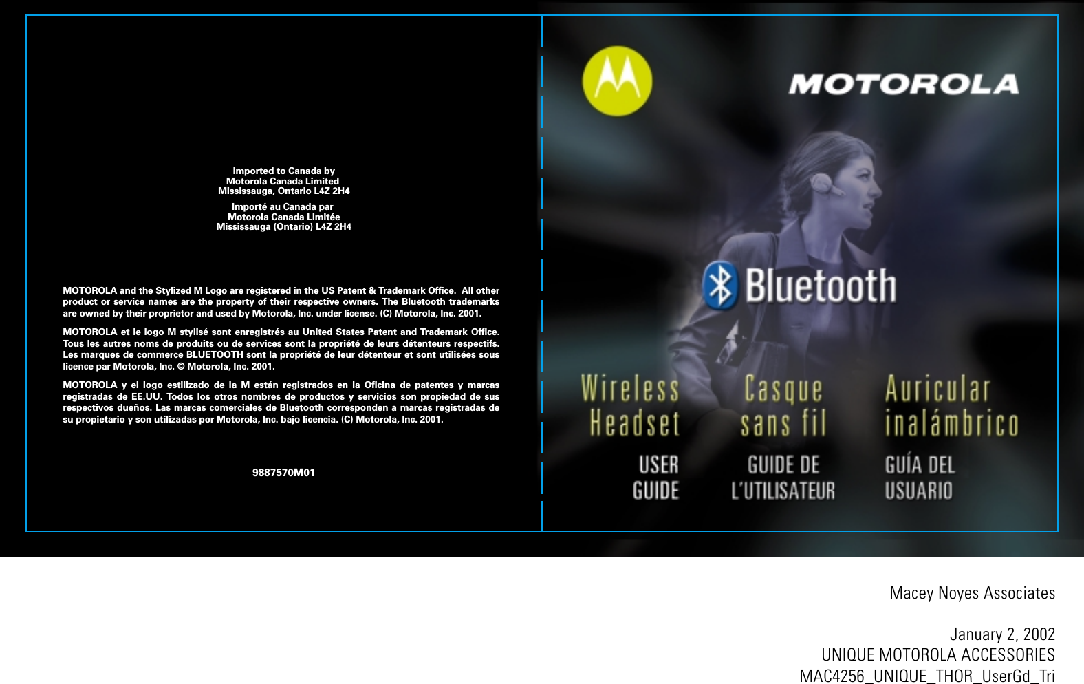 Macey Noyes AssociatesJanuary 2, 2002UNIQUE MOTOROLA ACCESSORIESMAC4256_UNIQUE_THOR_UserGd_TriMOTOROLA and the Stylized M Logo are registered in the US Patent &amp; Trademark Office.  All other product or service names are the property of their respective owners. The Bluetooth trademarks are owned by their proprietor and used by Motorola, Inc. under license. (C) Motorola, Inc. 2001.MOTOROLA et le logo M stylis&eacute; sont enregistr&eacute;s au United States Patent and Trademark Office. Tous les autres noms de produits ou de services sont la propri&eacute;t&eacute; de leurs d&eacute;tenteurs respectifs. Les marques de commerce BLUETOOTH sont la propri&eacute;t&eacute; de leur d&eacute;tenteur et sont utilis&eacute;es sous licence par Motorola, Inc. &copy; Motorola, Inc. 2001.MOTOROLA y el logo estilizado de la M est&aacute;n registrados en la Oficina de patentes y marcas registradas de EE.UU. Todos los otros nombres de productos y servicios son propiedad de sus respectivos due&ntilde;os. Las marcas comerciales de Bluetooth corresponden a marcas registradas de su propietario y son utilizadas por Motorola, Inc. bajo licencia. (C) Motorola, Inc. 2001.9887570M01Imported to Canada byMotorola Canada Limited Mississauga, Ontario L4Z 2H4Import&eacute; au Canada par Motorola Canada Limit&eacute;eMississauga (Ontario) L4Z 2H4