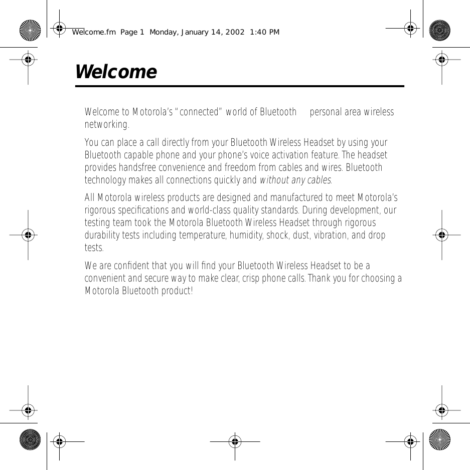  Welcome Welcome to Motorola&rsquo;s &ldquo;connected&rdquo; world of Bluetooth&trade; personal area wireless networking.You can place a call directly from your Bluetooth Wireless Headset by using your Bluetooth capable phone and your phone&rsquo;s voice activation feature. The headset provides handsfree convenience and freedom from cables and wires. Bluetooth technology makes all connections quickly and  without any cables .All Motorola wireless products are designed and manufactured to meet Motorola&rsquo;s rigorous speciﬁcations and world-class quality standards. During development, our testing team took the Motorola Bluetooth Wireless Headset through rigorous durability tests including temperature, humidity, shock, dust, vibration, and drop tests.We are conﬁdent that you will ﬁnd your Bluetooth Wireless Headset to be a convenient and secure way to make clear, crisp phone calls. Thank you for choosing a Motorola Bluetooth product! Welcome.fm  Page 1  Monday, January 14, 2002  1:40 PM