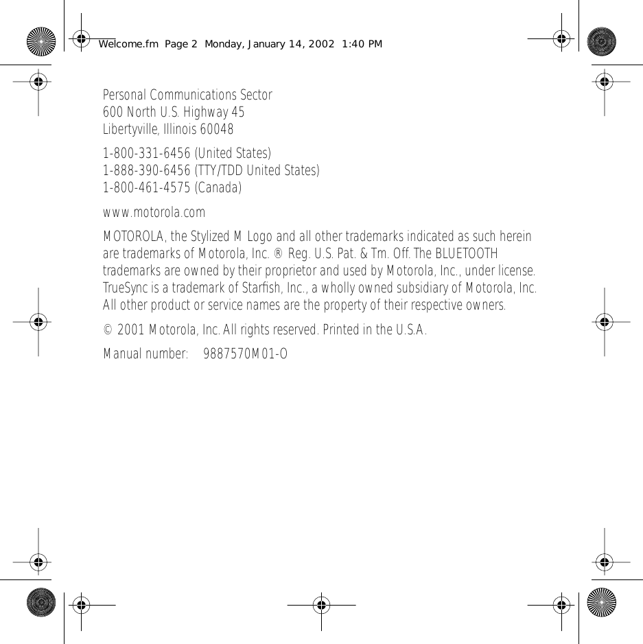  Personal Communications Sector600 North U.S. Highway 45Libertyville, Illinois 600481-800-331-6456 (United States)1-888-390-6456 (TTY/TDD United States)1-800-461-4575 (Canada)www.motorola.comMOTOROLA, the Stylized M Logo and all other trademarks indicated as such herein are trademarks of Motorola, Inc. &reg; Reg. U.S. Pat. &amp; Tm. Off. The BLUETOOTH trademarks are owned by their proprietor and used by Motorola, Inc., under license. TrueSync is a trademark of Starﬁsh, Inc., a wholly owned subsidiary of Motorola, Inc. All other product or service names are the property of their respective owners.&copy; 2001 Motorola, Inc. All rights reserved. Printed in the U.S.A.Manual number: 9887570M01-O Welcome.fm  Page 2  Monday, January 14, 2002  1:40 PM