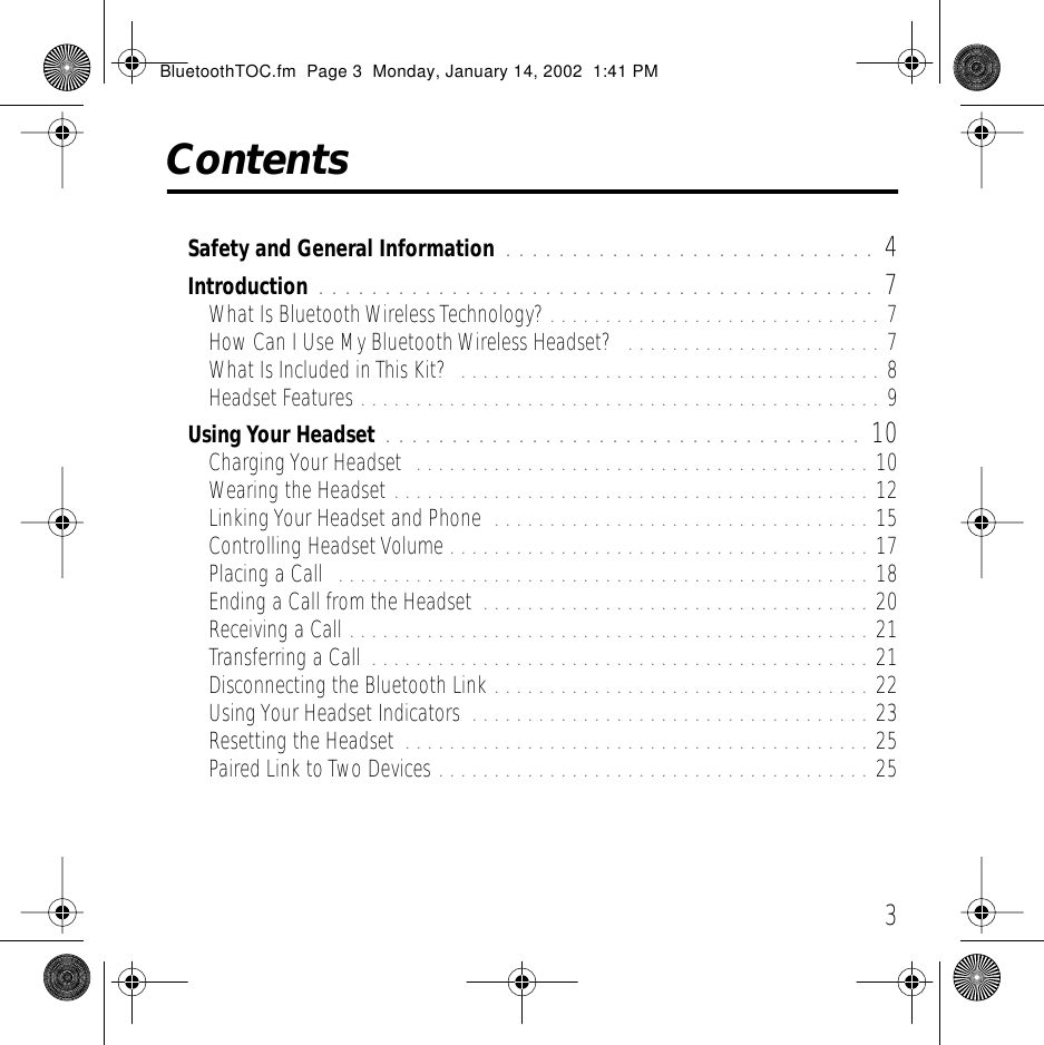  3 Contents Safety and General Information  . . . . . . . . . . . . . . . . . . . . . . . . . . . . 4 Introduction  . . . . . . . . . . . . . . . . . . . . . . . . . . . . . . . . . . . . . . . . . . 7 What Is Bluetooth Wireless Technology? . . . . . . . . . . . . . . . . . . . . . . . . . . . . . . 7How Can I Use My Bluetooth Wireless Headset?   . . . . . . . . . . . . . . . . . . . . . . . 7What Is Included in This Kit?  . . . . . . . . . . . . . . . . . . . . . . . . . . . . . . . . . . . . . . 8Headset Features . . . . . . . . . . . . . . . . . . . . . . . . . . . . . . . . . . . . . . . . . . . . . . . 9 Using Your Headset  . . . . . . . . . . . . . . . . . . . . . . . . . . . . . . . . . . . . 10 Charging Your Headset  . . . . . . . . . . . . . . . . . . . . . . . . . . . . . . . . . . . . . . . . . 10Wearing the Headset . . . . . . . . . . . . . . . . . . . . . . . . . . . . . . . . . . . . . . . . . . . 12Linking Your Headset and Phone  . . . . . . . . . . . . . . . . . . . . . . . . . . . . . . . . . . 15Controlling Headset Volume . . . . . . . . . . . . . . . . . . . . . . . . . . . . . . . . . . . . . . 17Placing a Call  . . . . . . . . . . . . . . . . . . . . . . . . . . . . . . . . . . . . . . . . . . . . . . . . 18Ending a Call from the Headset  . . . . . . . . . . . . . . . . . . . . . . . . . . . . . . . . . . . 20Receiving a Call . . . . . . . . . . . . . . . . . . . . . . . . . . . . . . . . . . . . . . . . . . . . . . . 21Transferring a Call  . . . . . . . . . . . . . . . . . . . . . . . . . . . . . . . . . . . . . . . . . . . . . 21Disconnecting the Bluetooth Link . . . . . . . . . . . . . . . . . . . . . . . . . . . . . . . . . . 22Using Your Headset Indicators  . . . . . . . . . . . . . . . . . . . . . . . . . . . . . . . . . . . . 23Resetting the Headset  . . . . . . . . . . . . . . . . . . . . . . . . . . . . . . . . . . . . . . . . . . 25Paired Link to Two Devices . . . . . . . . . . . . . . . . . . . . . . . . . . . . . . . . . . . . . . . 25 BluetoothTOC.fm  Page 3  Monday, January 14, 2002  1:41 PM