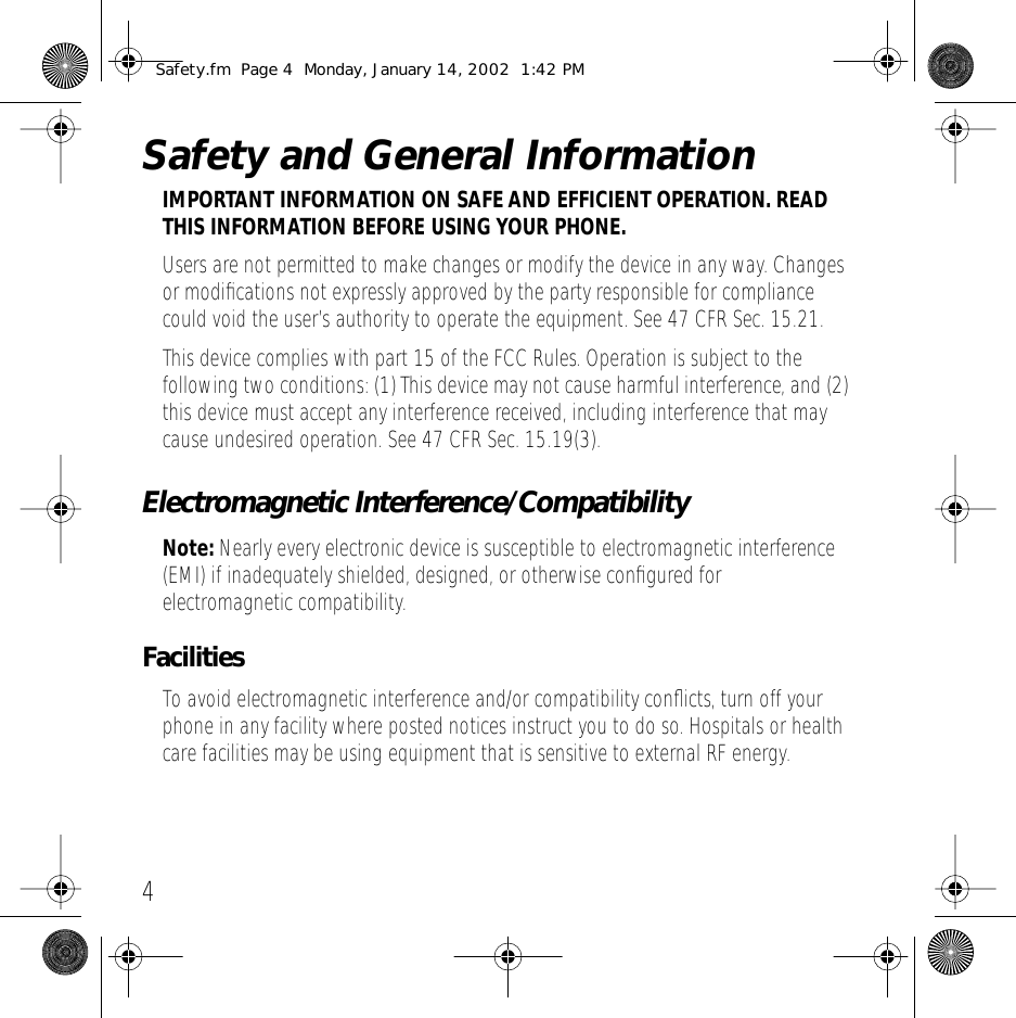  4 Safety and General Information IMPORTANT INFORMATION ON SAFE AND EFFICIENT OPERATION. READ THIS INFORMATION BEFORE USING YOUR PHONE. Users are not permitted to make changes or modify the device in any way. Changes or modiﬁcations not expressly approved by the party responsible for compliance could void the user&rsquo;s authority to operate the equipment. See 47 CFR Sec. 15.21.This device complies with part 15 of the FCC Rules. Operation is subject to the following two conditions: (1) This device may not cause harmful interference, and (2) this device must accept any interference received, including interference that may cause undesired operation. See 47 CFR Sec. 15.19(3). Electromagnetic Interference/Compatibility Note:  Nearly every electronic device is susceptible to electromagnetic interference (EMI) if inadequately shielded, designed, or otherwise conﬁgured for electromagnetic compatibility. Facilities To avoid electromagnetic interference and/or compatibility conﬂicts, turn off your phone in any facility where posted notices instruct you to do so. Hospitals or health care facilities may be using equipment that is sensitive to external RF energy. Safety.fm  Page 4  Monday, January 14, 2002  1:42 PM