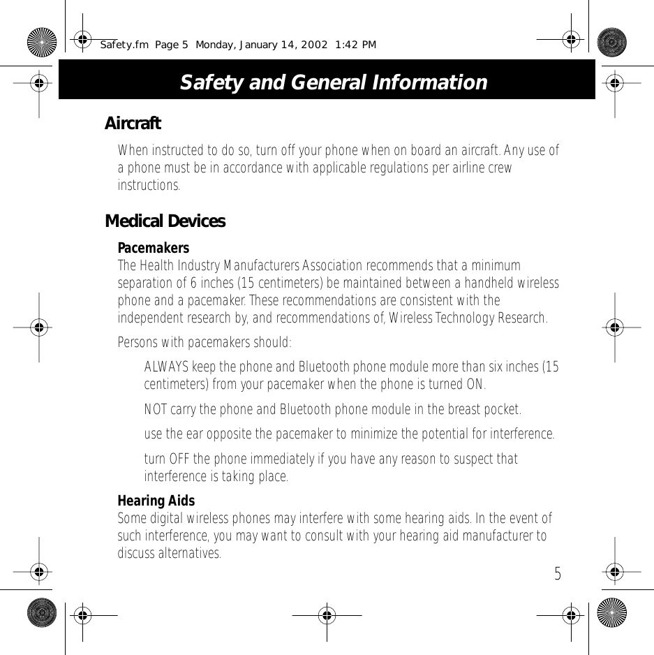  5 Safety and General Information Aircraft When instructed to do so, turn off your phone when on board an aircraft. Any use of a phone must be in accordance with applicable regulations per airline crew instructions. Medical Devices Pacemakers The Health Industry Manufacturers Association recommends that a minimum separation of 6 inches (15 centimeters) be maintained between a handheld wireless phone and a pacemaker. These recommendations are consistent with the independent research by, and recommendations of, Wireless Technology Research.Persons with pacemakers should:&bull;ALWAYS keep the phone and Bluetooth phone module more than six inches (15 centimeters) from your pacemaker when the phone is turned ON.&bull;NOT carry the phone and Bluetooth phone module in the breast pocket.&bull; use the ear opposite the pacemaker to minimize the potential for interference.&bull; turn OFF the phone immediately if you have any reason to suspect that interference is taking place. Hearing Aids Some digital wireless phones may interfere with some hearing aids. In the event of such interference, you may want to consult with your hearing aid manufacturer to discuss alternatives. Safety.fm  Page 5  Monday, January 14, 2002  1:42 PM