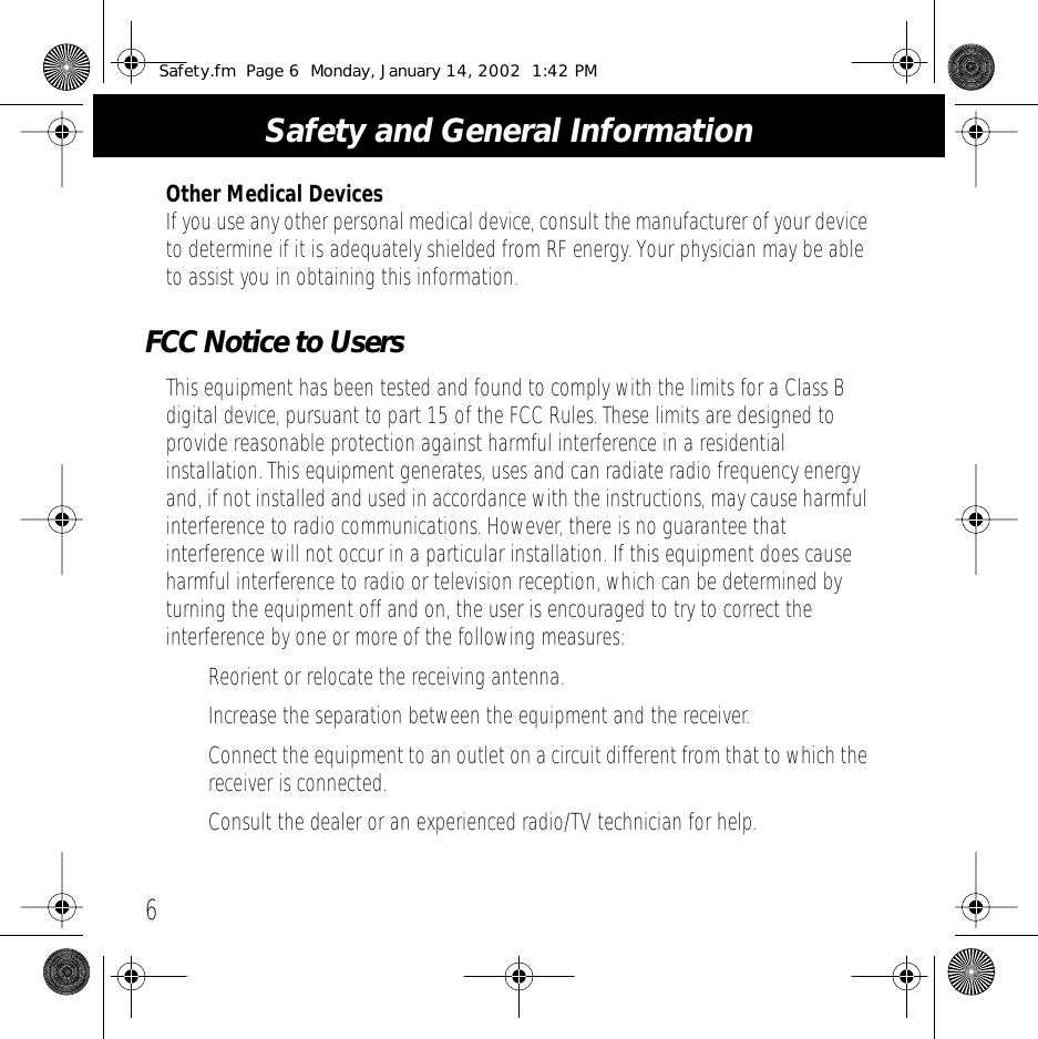  Safety and General Information 6 Other Medical Devices If you use any other personal medical device, consult the manufacturer of your device to determine if it is adequately shielded from RF energy. Your physician may be able to assist you in obtaining this information. FCC Notice to Users This equipment has been tested and found to comply with the limits for a Class B digital device, pursuant to part 15 of the FCC Rules. These limits are designed to provide reasonable protection against harmful interference in a residential installation. This equipment generates, uses and can radiate radio frequency energy and, if not installed and used in accordance with the instructions, may cause harmful interference to radio communications. However, there is no guarantee that interference will not occur in a particular installation. If this equipment does cause harmful interference to radio or television reception, which can be determined by turning the equipment off and on, the user is encouraged to try to correct the interference by one or more of the following measures:&bull; Reorient or relocate the receiving antenna.&bull; Increase the separation between the equipment and the receiver.&bull;Connect the equipment to an outlet on a circuit different from that to which the receiver is connected.&bull; Consult the dealer or an experienced radio/TV technician for help. Safety.fm  Page 6  Monday, January 14, 2002  1:42 PM