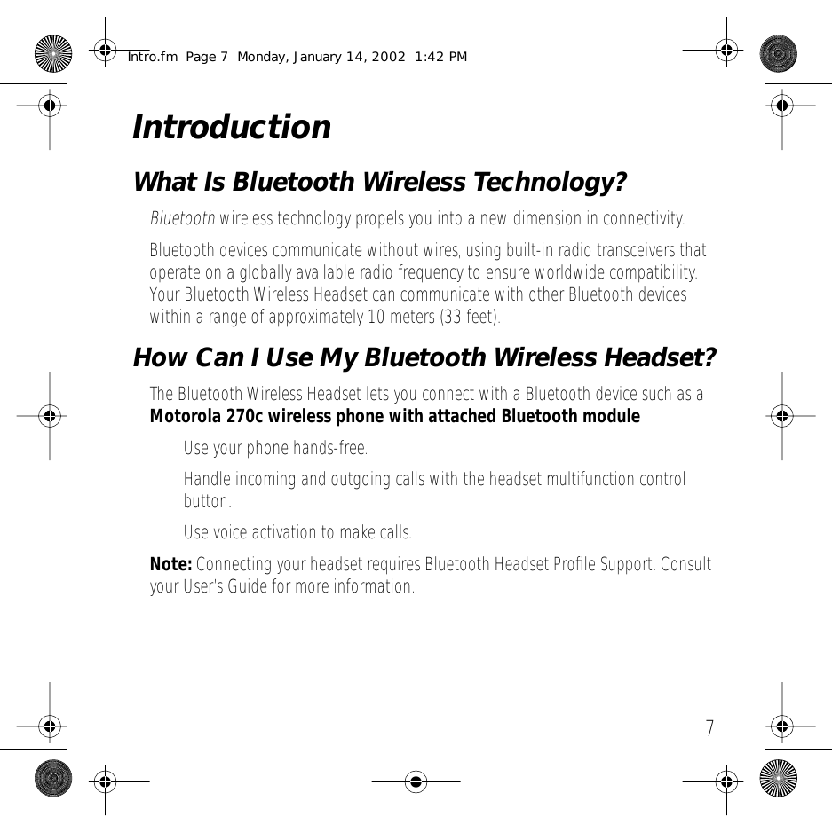  7 Introduction What Is Bluetooth Wireless Technology? Bluetooth  wireless technology propels you into a new dimension in connectivity.Bluetooth devices communicate without wires, using built-in radio transceivers that operate on a globally available radio frequency to ensure worldwide compatibility. Your Bluetooth Wireless Headset can communicate with other Bluetooth devices within a range of approximately 10 meters (33 feet). How Can I Use My Bluetooth Wireless Headset? The Bluetooth Wireless Headset lets you connect with a Bluetooth device such as a  Motorola 270c wireless phone with attached Bluetooth module  &bull; Use your phone hands-free.&bull; Handle incoming and outgoing calls with the headset multifunction control button.&bull; Use voice activation to make calls.  Note:  Connecting your headset requires Bluetooth Headset Proﬁle Support. Consult your User&rsquo;s Guide for more information. Intro.fm  Page 7  Monday, January 14, 2002  1:42 PM