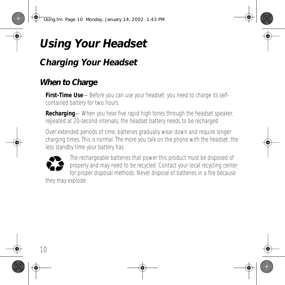 10 Using Your Headset Charging Your Headset When to Charge First-Time Use &mdash;Before you can use your headset, you need to charge its self-contained battery for two hours. Recharging &mdash;When you hear ﬁve rapid high tones through the headset speaker, repeated at 20-second intervals, the headset battery needs to be recharged.Over extended periods of time, batteries gradually wear down and require longer charging times. This is normal. The more you talk on the phone with the headset, the less standby time your battery has.The rechargeable batteries that power this product must be disposed of properly and may need to be recycled. Contact your local recycling center for proper disposal methods. Never dispose of batteries in a ﬁre because they may explode. Using.fm  Page 10  Monday, January 14, 2002  1:43 PM