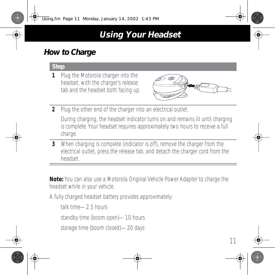 11 Using Your Headset How to Charge Note:  You can also use a Motorola Original Vehicle Power Adapter to charge the headset while in your vehicle.A fully charged headset battery provides approximately:&bull; talk time&mdash;2.5 hours&bull; standby time (boom open)&mdash;10 hours&bull; storage time (boom closed)&mdash;20 days Step 1 Plug the Motorola charger into the headset, with the charger&rsquo;s release tab and the headset both facing up. 2 Plug the other end of the charger into an electrical outlet.During charging, the headset indicator turns on and remains lit until charging is complete. Your headset requires approximately two hours to receive a full charge. 3 When charging is complete (indicator is off), remove the charger from the electrical outlet, press the release tab, and detach the charger cord from the headset. Using.fm  Page 11  Monday, January 14, 2002  1:43 PM