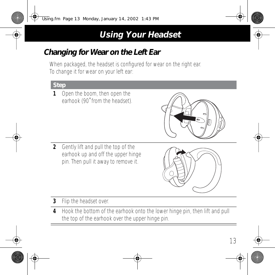  13 Using Your Headset Changing for Wear on the Left Ear When packaged, the headset is conﬁgured for wear on the right ear. To change it for wear on your left ear: Step 1 Open the boom, then open the earhook (90˚ from the headset). 2 Gently lift and pull the top of the earhook up and off the upper hinge pin. Then pull it away to remove it. 3 Flip the headset over. 4 Hook the bottom of the earhook onto the lower hinge pin, then lift and pull the top of the earhook over the upper hinge pin. Using.fm  Page 13  Monday, January 14, 2002  1:43 PM