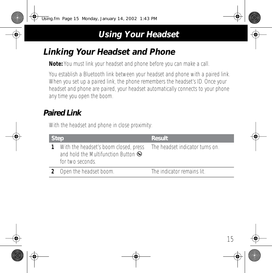 15 Using Your HeadsetLinking Your Headset and Phone Note:  You must link your headset and phone before you can make a call.You establish a Bluetooth link between your headset and phone with a paired link. When you set up a paired link, the phone remembers the headset&rsquo;s ID. Once your headset and phone are paired, your headset automatically connects to your phone any time you open the boom. Paired Link With the headset and phone in close proximity: Step Result 1 With the headset&rsquo;s boom closed, press and hold the Multifunction Button  E  for two seconds. The headset indicator turns on. 2 Open the headset boom.  The indicator remains lit. Using.fm  Page 15  Monday, January 14, 2002  1:43 PM