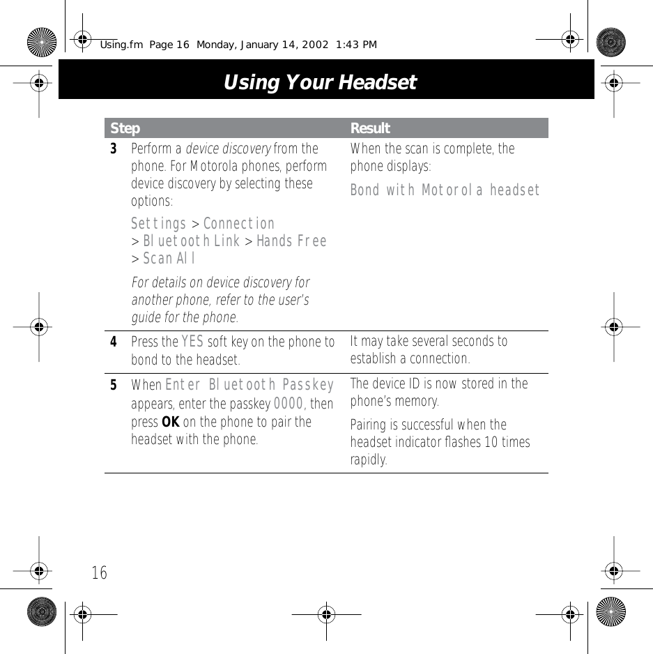  Using Your Headset 16 3 Perform a  device   discovery  from the phone. For Motorola phones, perform device discovery by selecting these options: Settings  >  Connection  >  Bluetooth   Link  >  Hands   Free  >  Scan   All For details on device discovery for another phone, refer to the user&rsquo;s guide for the phone. When the scan is complete, the phone displays: Bond with Motorola headset 4 Press the  YES  soft key on the phone to bond to the headset. It may take several seconds to establish a connection. 5 When  Enter Bluetooth Passkey  appears, enter the passkey  0000 , then press  OK  on the phone to pair the headset with the phone.The device ID is now stored in the phone&rsquo;s memory.Pairing is successful when the headset indicator ﬂashes 10 times rapidly. Step Result Using.fm  Page 16  Monday, January 14, 2002  1:43 PM