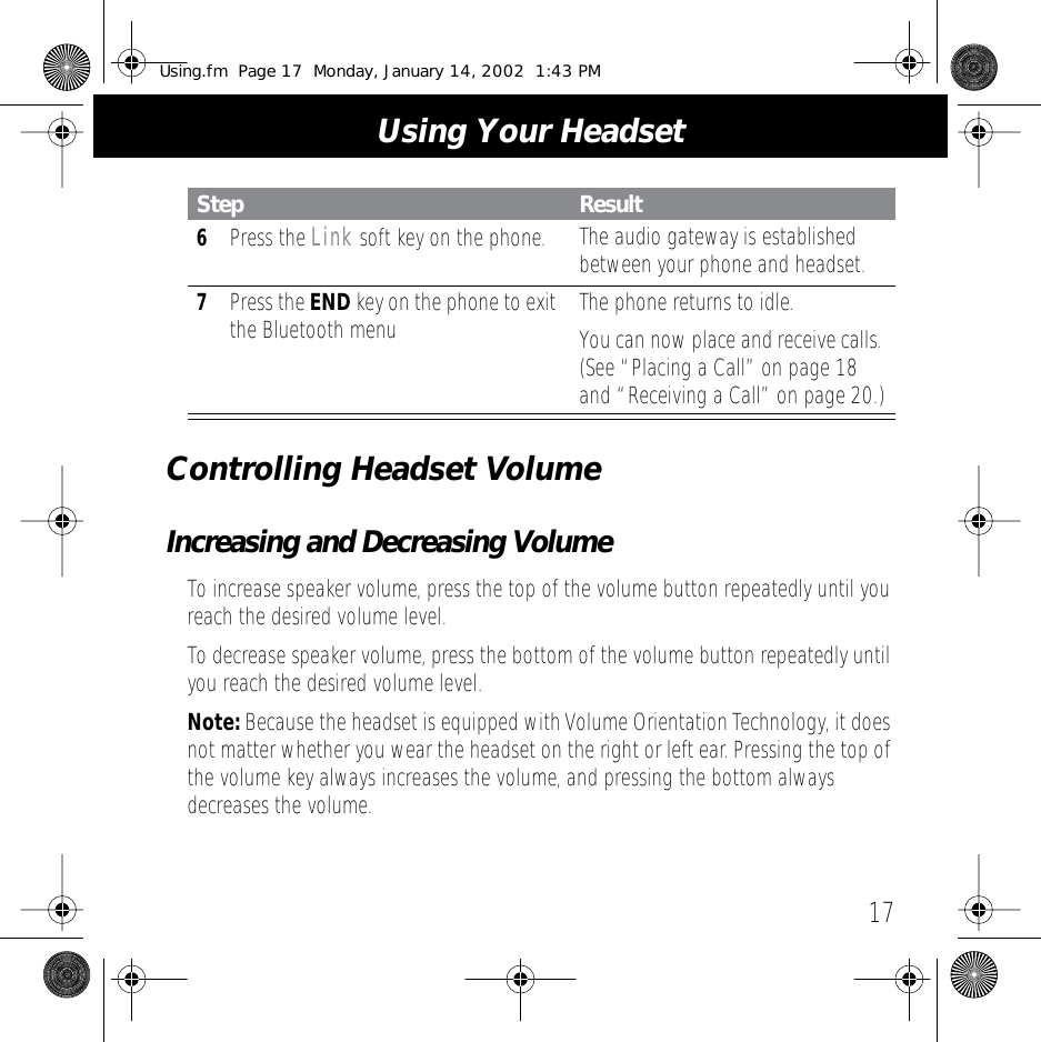  17 Using Your HeadsetControlling Headset Volume Increasing and Decreasing Volume To increase speaker volume, press the top of the volume button repeatedly until you reach the desired volume level.To decrease speaker volume, press the bottom of the volume button repeatedly until you reach the desired volume level. Note:  Because the headset is equipped with Volume Orientation Technology, it does not matter whether you wear the headset on the right or left ear. Pressing the top of the volume key always increases the volume, and pressing the bottom always decreases the volume. 6 Press the  Link  soft key on the phone. The audio gateway is established between your phone and headset. 7 Press the  END  key on the phone to exit the Bluetooth menu The phone returns to idle.You can now place and receive calls. (See &ldquo;Placing a Call&rdquo; on page 18 and &ldquo;Receiving a Call&rdquo; on page 20.) Step Result Using.fm  Page 17  Monday, January 14, 2002  1:43 PM