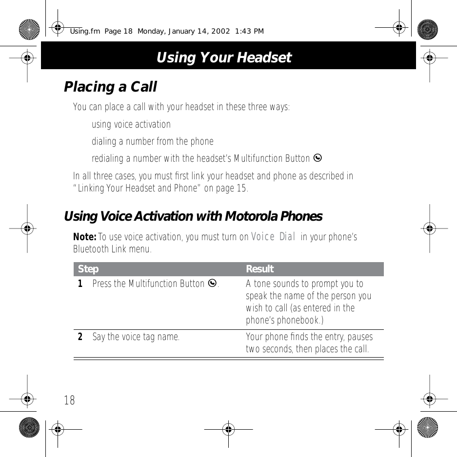  Using Your Headset 18 Placing a Call You can place a call with your headset in these three ways:&bull; using voice activation&bull; dialing a number from the phone&bull; redialing a number with the headset&rsquo;s Multifunction Button  E In all three cases, you must ﬁrst link your headset and phone as described in &ldquo;Linking Your Headset and Phone&rdquo; on page 15. Using Voice Activation with Motorola Phones Note:  To use voice activation, you must turn on  Voice Dial  in your phone&rsquo;s Bluetooth Link menu. Step Result 1 Press the Multifunction Button  E .A tone sounds to prompt you to speak the name of the person you wish to call (as entered in the phone&rsquo;s phonebook.) 2 Say the voice tag name. Your phone ﬁnds the entry, pauses two seconds, then places the call. Using.fm  Page 18  Monday, January 14, 2002  1:43 PM
