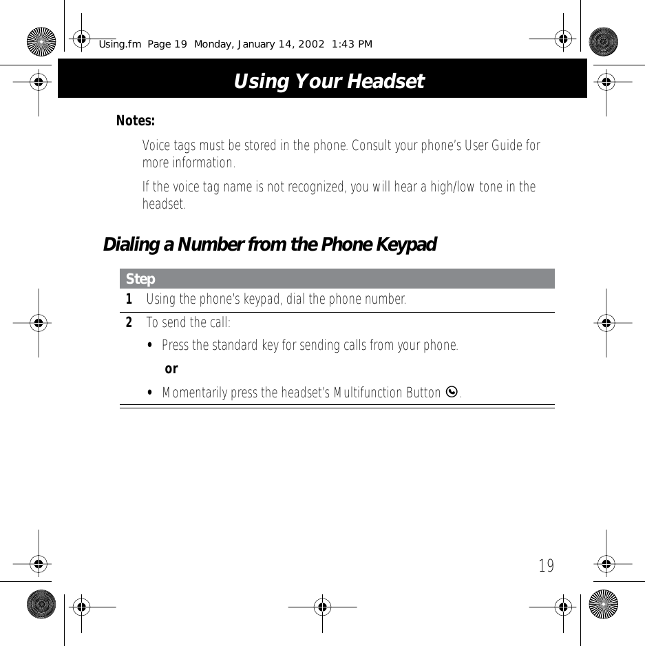  19 Using Your Headset Notes:  &bull;Voice tags must be stored in the phone. Consult your phone&rsquo;s User Guide for more information.&bull; If the voice tag name is not recognized, you will hear a high/low tone in the headset. Dialing a Number from the Phone Keypad Step 1 Using the phone&rsquo;s keypad, dial the phone number. 2 To send the call: &bull; Press the standard key for sending calls from your phone. or&bull; Momentarily press the headset&rsquo;s Multifunction Button  E . Using.fm  Page 19  Monday, January 14, 2002  1:43 PM