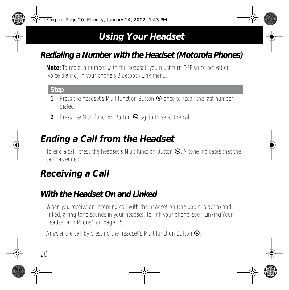  Using Your Headset 20 Redialing a Number with the Headset (Motorola Phones) Note:  To redial a number with the headset, you must turn OFF voice activation (voice dialing) in your phone&rsquo;s Bluetooth Link menu. Ending a Call from the Headset To end a call, press the headset&rsquo;s Multifunction Button  E . A tone indicates that the call has ended. Receiving a Call With the Headset On and Linked When you receive an incoming call with the headset on (the boom is open) and linked, a ring tone sounds in your headset. To link your phone, see &ldquo;Linking Your Headset and Phone&rdquo; on page 15.Answer the call by pressing the headset&rsquo;s Multifunction Button  E.Step1Press the headset&rsquo;s Multifunction Button E once to recall the last number dialed.2Press the Multifunction Button E again to send the call.Using.fm  Page 20  Monday, January 14, 2002  1:43 PM