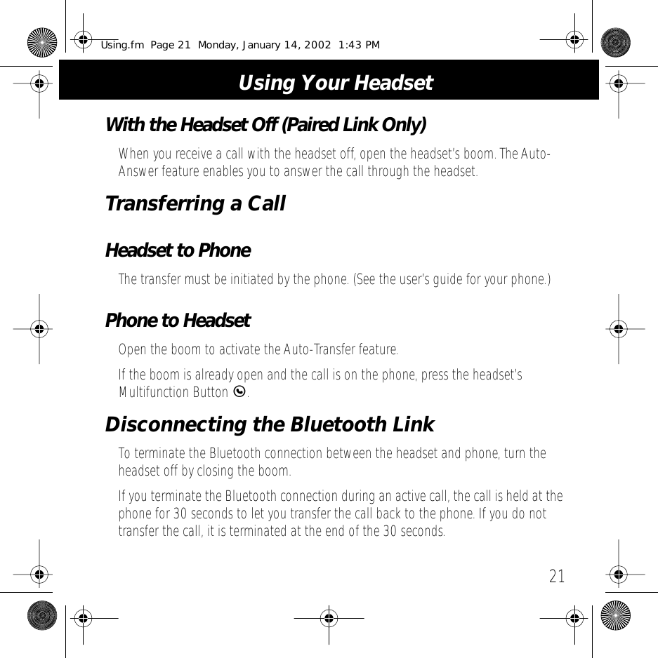 21Using Your HeadsetWith the Headset Off (Paired Link Only)When you receive a call with the headset off, open the headset&rsquo;s boom. The Auto-Answer feature enables you to answer the call through the headset.Transferring a CallHeadset to PhoneThe transfer must be initiated by the phone. (See the user&rsquo;s guide for your phone.)Phone to HeadsetOpen the boom to activate the Auto-Transfer feature.If the boom is already open and the call is on the phone, press the headset&rsquo;s Multifunction Button E.Disconnecting the Bluetooth LinkTo terminate the Bluetooth connection between the headset and phone, turn the headset off by closing the boom.If you terminate the Bluetooth connection during an active call, the call is held at the phone for 30 seconds to let you transfer the call back to the phone. If you do not transfer the call, it is terminated at the end of the 30 seconds.Using.fm  Page 21  Monday, January 14, 2002  1:43 PM