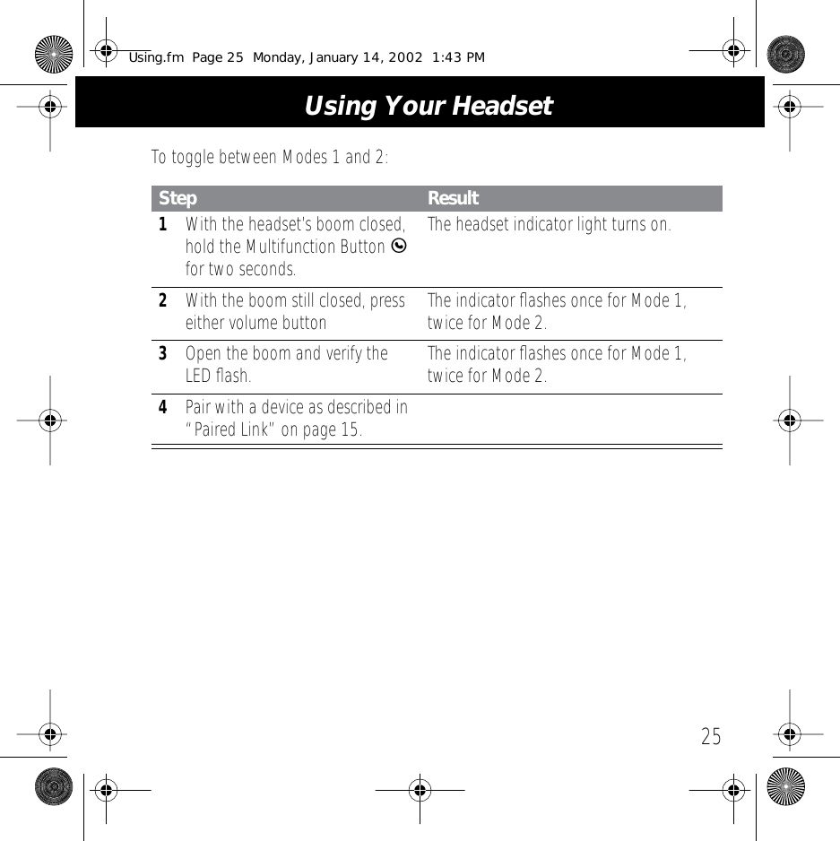 25Using Your HeadsetTo toggle between Modes 1 and 2:Step Result1With the headset&rsquo;s boom closed, hold the Multifunction Button E for two seconds. The headset indicator light turns on.2With the boom still closed, press either volume button The indicator ﬂashes once for Mode 1, twice for Mode 2.3Open the boom and verify the LED ﬂash. The indicator ﬂashes once for Mode 1, twice for Mode 2.4Pair with a device as described in &ldquo;Paired Link&rdquo; on page 15.Using.fm  Page 25  Monday, January 14, 2002  1:43 PM