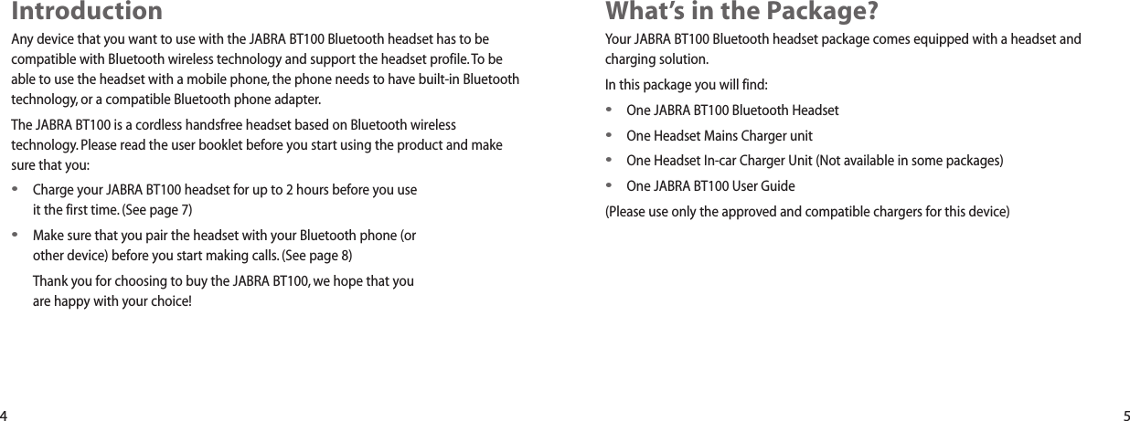 What&rsquo;s in the Package?Your JABRA BT100 Bluetooth headset package comes equipped with a headset andcharging solution.In this package you will find:&bull;One JABRA BT100 Bluetooth Headset&bull;One Headset Mains Charger unit&bull;One Headset In-car Charger Unit (Not available in some packages)&bull;One JABRA BT100 User Guide(Please use only the approved and compatible chargers for this device)IntroductionAny device that you want to use with the JABRA BT100 Bluetooth headset has to becompatible with Bluetooth wireless technology and support the headset profile.To beable to use the headset with a mobile phone, the phone needs to have built-in Bluetoothtechnology, or a compatible Bluetooth phone adapter.The JABRA BT100 is a cordless handsfree headset based on Bluetooth wirelesstechnology. Please read the user booklet before you start using the product and makesure that you:&bull;Charge your JABRA BT100 headset for up to 2 hours before you useit the first time. (See page 7)&bull;Make sure that you pair the headset with your Bluetooth phone (orother device) before you start making calls. (See page 8)Thank you for choosing to buy the JABRA BT100, we hope that youare happy with your choice! 4 5