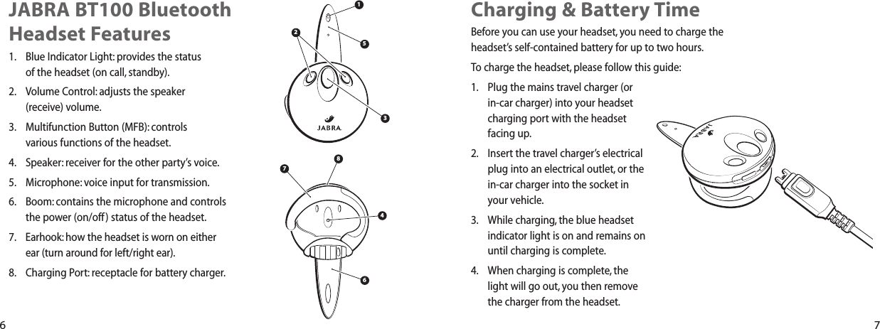 Charging &amp; Battery TimeBefore you can use your headset, you need to charge theheadset&rsquo;s self-contained battery for up to two hours.To charge the headset, please follow this guide:1. Plug the mains travel charger (or in-car charger) into your headsetcharging port with the headsetfacing up.2. Insert the travel charger&rsquo;s electricalplug into an electrical outlet, or thein-car charger into the socket inyour vehicle.3. While charging, the blue headsetindicator light is on and remains onuntil charging is complete.4. When charging is complete, thelight will go out, you then removethe charger from the headset.JABRA BT100 BluetoothHeadset Features1. Blue Indicator Light: provides the status of the headset (on call, standby).2. Volume Control: adjusts the speaker (receive) volume.3. Multifunction Button (MFB): controls various functions of the headset.4. Speaker: receiver for the other party&rsquo;s voice.5. Microphone: voice input for transmission.6. Boom: contains the microphone and controlsthe power (on/off) status of the headset.7. Earhook: how the headset is worn on either ear (turn around for left/right ear).8. Charging Port: receptacle for battery charger.147856236 7