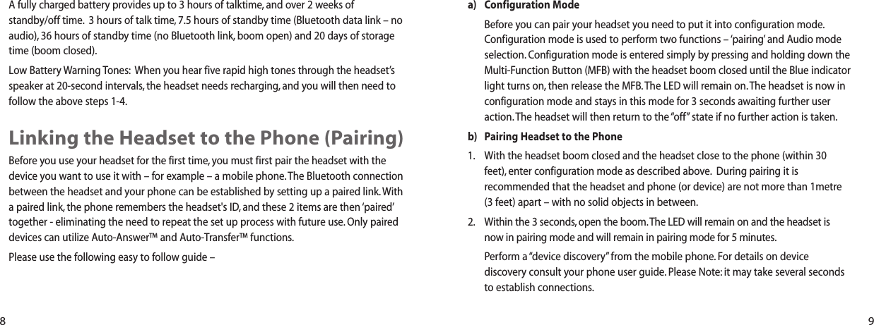 a) Configuration ModeBefore you can pair your headset you need to put it into configuration mode.Configuration mode is used to perform two functions &ndash; &lsquo;pairing&rsquo; and Audio modeselection. Configuration mode is entered simply by pressing and holding down theMulti-Function Button (MFB) with the headset boom closed until the Blue indicatorlight turns on, then release the MFB.The LED will remain on. The headset is now inconfiguration mode and stays in this mode for 3 seconds awaiting further useraction. The headset will then return to the &ldquo;off&rdquo; state if no further action is taken.b) Pairing Headset to the Phone1. With the headset boom closed and the headset close to the phone (within 30feet), enter configuration mode as described above. During pairing it isrecommended that the headset and phone (or device) are not more than 1metre(3 feet) apart &ndash; with no solid objects in between.2. Within the 3 seconds, open the boom.The LED will remain on and the headset isnow in pairing mode and will remain in pairing mode for 5 minutes.Perform a &ldquo;device discovery&rdquo; from the mobile phone. For details on devicediscovery consult your phone user guide. Please Note: it may take several secondsto establish connections.A fully charged battery provides up to 3 hours of talktime, and over 2 weeks of standby/off time. 3 hours of talk time, 7.5 hours of standby time (Bluetooth data link &ndash; noaudio), 36 hours of standby time (no Bluetooth link, boom open) and 20 days of storagetime (boom closed).Low Battery Warning Tones: When you hear five rapid high tones through the headset&rsquo;sspeaker at 20-second intervals, the headset needs recharging, and you will then need tofollow the above steps 1-4.Linking the Headset to the Phone (Pairing)Before you use your headset for the first time, you must first pair the headset with thedevice you want to use it with &ndash; for example &ndash; a mobile phone.The Bluetooth connectionbetween the headset and your phone can be established by setting up a paired link. Witha paired link, the phone remembers the headset's ID, and these 2 items are then &lsquo;paired&rsquo;together - eliminating the need to repeat the set up process with future use. Only paireddevices can utilize Auto-Answer&trade; and Auto-Transfer&trade; functions.Please use the following easy to follow guide &ndash;8 9