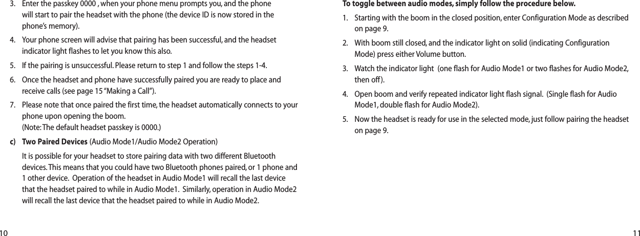 11To toggle between audio modes, simply follow the procedure below.1. Starting with the boom in the closed position, enter Configuration Mode as describedon page 9.2. With boom still closed, and the indicator light on solid (indicating ConfigurationMode) press either Volume button.3. Watch the indicator light  (one flash for Audio Mode1 or two flashes for Audio Mode2,then off).4. Open boom and verify repeated indicator light flash signal. (Single flash for AudioMode1, double flash for Audio Mode2).5. Now the headset is ready for use in the selected mode, just follow pairing the headseton page 9.3. Enter the passkey 0000 , when your phone menu prompts you, and the phone will start to pair the headset with the phone (the device ID is now stored in the phone&rsquo;s memory).4. Your phone screen will advise that pairing has been successful, and the headsetindicator light flashes to let you know this also.5. If the pairing is unsuccessful. Please return to step 1 and follow the steps 1-4.6. Once the headset and phone have successfully paired you are ready to place andreceive calls (see page 15 &ldquo;Making a Call&rdquo;).7. Please note that once paired the first time, the headset automatically connects to yourphone upon opening the boom.(Note: The default headset passkey is 0000.)c) Two Paired Devices (Audio Mode1/Audio Mode2 Operation)It is possible for your headset to store pairing data with two different Bluetoothdevices.This means that you could have two Bluetooth phones paired, or 1 phone and1 other device. Operation of the headset in Audio Mode1 will recall the last devicethat the headset paired to while in Audio Mode1. Similarly, operation in Audio Mode2will recall the last device that the headset paired to while in Audio Mode2.10
