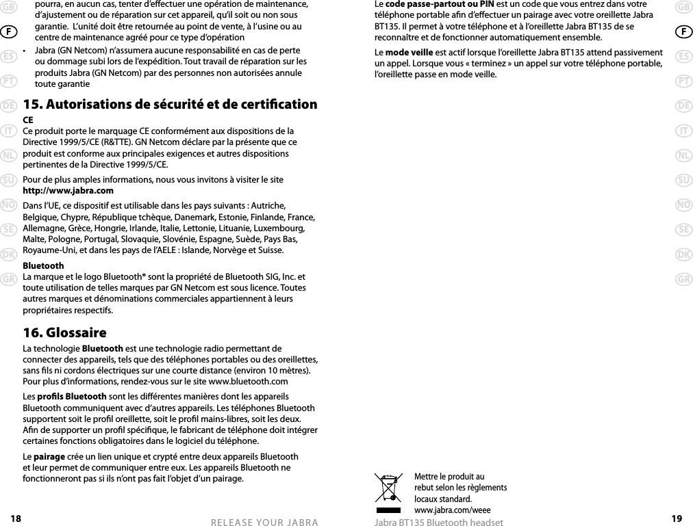 18GBFESPTDEITNLSUNOSEDKGRRELEASE YOUR JABRA19GBFESPTDEITNLSUNOSEDKGRJabra BT135 Bluetooth headsetMettre le produit aurebut selon les règlementslocaux standard.www.jabra.com/weeepourra, en aucun cas, tenter d’eectuer une opération de maintenance, d’ajustement ou de réparation sur cet appareil, qu’il soit ou non sous garantie.  L’unité doit être retournée au point de vente, à l’usine ou au centre de maintenance agréé pour ce type d’opération•  Jabra (GN Netcom) n’assumera aucune responsabilité en cas de perte ou dommage subi lors de l’expédition. Tout travail de réparation sur les produits Jabra (GN Netcom) par des personnes non autorisées annule toute garantie15. Autorisations de sécurité et de certicationCECe produit porte le marquage CE conformément aux dispositions de la Directive 1999/5/CE (R&amp;TTE). GN Netcom déclare par la présente que ce produit est conforme aux principales exigences et autres dispositions pertinentes de la Directive 1999/5/CE.Pour de plus amples informations, nous vous invitons à visiter le site  http://www.jabra.comDans l’UE, ce dispositif est utilisable dans les pays suivants : Autriche, Belgique, Chypre, République tchèque, Danemark, Estonie, Finlande, France, Allemagne, Grèce, Hongrie, Irlande, Italie, Lettonie, Lituanie, Luxembourg, Malte, Pologne, Portugal, Slovaquie, Slovénie, Espagne, Suède, Pays Bas, Royaume-Uni, et dans les pays de l’AELE : Islande, Norvège et Suisse.BluetoothLa marque et le logo Bluetooth® sont la propriété de Bluetooth SIG, Inc. et toute utilisation de telles marques par GN Netcom est sous licence. Toutes autres marques et dénominations commerciales appartiennent à leurs propriétaires respectifs.16. GlossaireLa technologie Bluetooth est une technologie radio permettant de connecter des appareils, tels que des téléphones portables ou des oreillettes, sans ls ni cordons électriques sur une courte distance (environ 10 mètres). Pour plus d’informations, rendez-vous sur le site www.bluetooth.comLes prols Bluetooth sont les diérentes manières dont les appareils Bluetooth communiquent avec d’autres appareils. Les téléphones Bluetooth supportent soit le prol oreillette, soit le prol mains-libres, soit les deux. An de supporter un prol spécique, le fabricant de téléphone doit intégrer certaines fonctions obligatoires dans le logiciel du téléphone. Le pairage crée un lien unique et crypté entre deux appareils Bluetooth et leur permet de communiquer entre eux. Les appareils Bluetooth ne fonctionneront pas si ils n’ont pas fait l’objet d’un pairage.Le code passe-partout ou PIN est un code que vous entrez dans votre téléphone portable an d’eectuer un pairage avec votre oreillette Jabra BT135. Il permet à votre téléphone et à l’oreillette Jabra BT135 de se reconnaître et de fonctionner automatiquement ensemble.Le mode veille est actif lorsque l’oreillette Jabra BT135 attend passivement un appel. Lorsque vous « terminez » un appel sur votre téléphone portable, l’oreillette passe en mode veille.